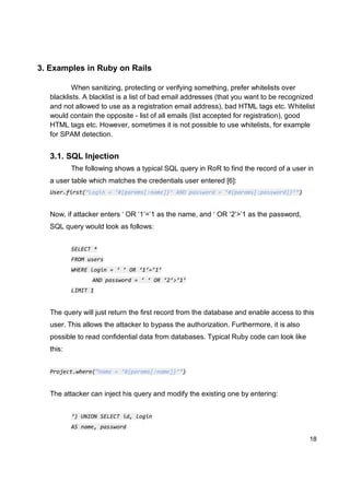18
3. Examples in Ruby on Rails
When sanitizing, protecting or verifying something, prefer whitelists over
blacklists. A blacklist is a list of bad email addresses (that you want to be recognized
and not allowed to use as a registration email address), bad HTML tags etc. Whitelist
would contain the opposite - list of all emails (list accepted for registration), good
HTML tags etc. However, sometimes it is not possible to use whitelists, for example
for SPAM detection.
3.1. SQL Injection
The following shows a typical SQL query in RoR to find the record of a user in
a user table which matches the credentials user entered [6]:
User.first(“Login = ‘#{params[:name]}’ AND password = ‘#{params[:password]}’”)
Now, if attacker enters ‘ OR ‘1’=’1 as the name, and ‘ OR ‘2’>’1 as the password,
SQL query would look as follows:
SELECT *
FROM users
WHERE login = ‘ ’ OR ‘1’=’1’
AND password = ‘ ‘ OR ‘2’>’1’
LIMIT 1
The query will just return the first record from the database and enable access to this
user. This allows the attacker to bypass the authorization. Furthermore, it is also
possible to read confidential data from databases. Typical Ruby code can look like
this:
Project.where(“name = ‘#{params[:name]}’”)
The attacker can inject his query and modify the existing one by entering:
‘) UNION SELECT id, login
AS name, password
 