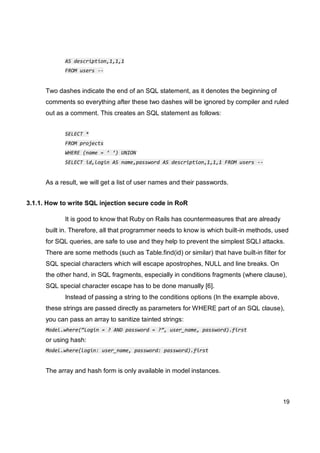 19
AS description,1,1,1
FROM users --
Two dashes indicate the end of an SQL statement, as it denotes the beginning of
comments so everything after these two dashes will be ignored by compiler and ruled
out as a comment. This creates an SQL statement as follows:
SELECT *
FROM projects
WHERE (name = ‘ ‘) UNION
SELECT id,login AS name,password AS description,1,1,1 FROM users --
As a result, we will get a list of user names and their passwords.
3.1.1. How to write SQL injection secure code in RoR
It is good to know that Ruby on Rails has countermeasures that are already
built in. Therefore, all that programmer needs to know is which built-in methods, used
for SQL queries, are safe to use and they help to prevent the simplest SQLI attacks.
There are some methods (such as Table.find(id) or similar) that have built-in filter for
SQL special characters which will escape apostrophes, NULL and line breaks. On
the other hand, in SQL fragments, especially in conditions fragments (where clause),
SQL special character escape has to be done manually [6].
Instead of passing a string to the conditions options (In the example above,
these strings are passed directly as parameters for WHERE part of an SQL clause),
you can pass an array to sanitize tainted strings:
Model.where(“Login = ? AND password = ?”, user_name, password).first
or using hash:
Model.where(login: user_name, password: password).first
The array and hash form is only available in model instances.
 