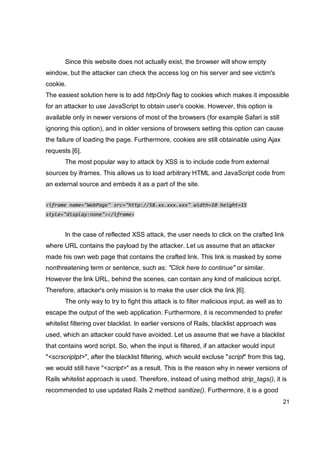 21
Since this website does not actually exist, the browser will show empty
window, but the attacker can check the access log on his server and see victim's
cookie.
The easiest solution here is to add httpOnly flag to cookies which makes it impossible
for an attacker to use JavaScript to obtain user's cookie. However, this option is
available only in newer versions of most of the browsers (for example Safari is still
ignoring this option), and in older versions of browsers setting this option can cause
the failure of loading the page. Furthermore, cookies are still obtainable using Ajax
requests [6].
The most popular way to attack by XSS is to include code from external
sources by iframes. This allows us to load arbitrary HTML and JavaScript code from
an external source and embeds it as a part of the site.
<iframe name="WebPage" src="http://58.xx.xxx.xxx" width=10 height=15
style="display:none"></iframe>
In the case of reflected XSS attack, the user needs to click on the crafted link
where URL contains the payload by the attacker. Let us assume that an attacker
made his own web page that contains the crafted link. This link is masked by some
nonthreatening term or sentence, such as: "Click here to continue" or similar.
However the link URL, behind the scenes, can contain any kind of malicious script.
Therefore, attacker's only mission is to make the user click the link [6].
The only way to try to fight this attack is to filter malicious input, as well as to
escape the output of the web application. Furthermore, it is recommended to prefer
whitelist filtering over blacklist. In earlier versions of Rails, blacklist approach was
used, which an attacker could have avoided. Let us assume that we have a blacklist
that contains word script. So, when the input is filtered, if an attacker would input
"<scrscriptpt>", after the blacklist filtering, which would excluse "script" from this tag,
we would still have "<script>" as a result. This is the reason why in newer versions of
Rails whitelist approach is used. Therefore, instead of using method strip_tags(), it is
recommended to use updated Rails 2 method sanitize(). Furthermore, it is a good
 