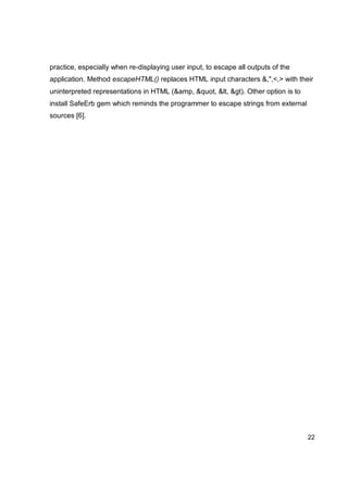 22
practice, especially when re-displaying user input, to escape all outputs of the
application. Method escapeHTML() replaces HTML input characters &,",<,> with their
uninterpreted representations in HTML (&amp, &quot, &lt, &gt). Other option is to
install SafeErb gem which reminds the programmer to escape strings from external
sources [6].
 