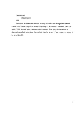24
|exception|
sign_out_user
end
However, in the newer versions of Ruby on Rails, two changes have been
made. First, the security token is now obligatory for all non-GET requests. Second,
when CSRF request fails, the session will be reset. If the programmer wants to
change this default behaviour, the method: handle_unverified_requests needs to
be overriden [6].
 
