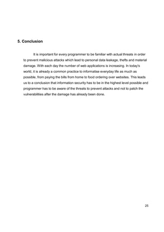 25
5. Conclusion
It is important for every programmer to be familiar with actual threats in order
to prevent malicious attacks which lead to personal data leakage, thefts and material
damage. With each day the number of web applications is increasing. In today's
world, it is already a common practice to informatise everyday life as much as
possible, from paying the bills from home to food ordering over websites. This leads
us to a conclusion that information security has to be in the highest level possible and
programmer has to be aware of the threats to prevent attacks and not to patch the
vulnerabilities after the damage has already been done.
 
