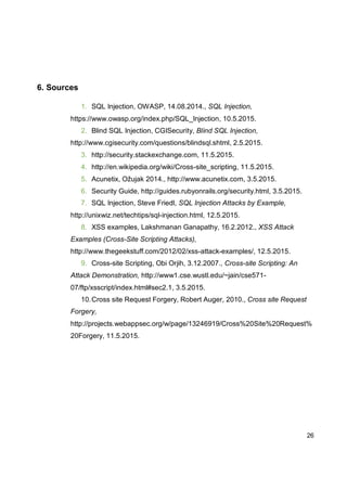 26
6. Sources
1. SQL Injection, OWASP, 14.08.2014., SQL Injection,
https://www.owasp.org/index.php/SQL_Injection, 10.5.2015.
2. Blind SQL Injection, CGISecurity, Blind SQL Injection,
http://www.cgisecurity.com/questions/blindsql.shtml, 2.5.2015.
3. http://security.stackexchange.com, 11.5.2015.
4. http://en.wikipedia.org/wiki/Cross-site_scripting, 11.5.2015.
5. Acunetix, Ožujak 2014., http://www.acunetix.com, 3.5.2015.
6. Security Guide, http://guides.rubyonrails.org/security.html, 3.5.2015.
7. SQL Injection, Steve Friedl, SQL Injection Attacks by Example,
http://unixwiz.net/techtips/sql-injection.html, 12.5.2015.
8. XSS examples, Lakshmanan Ganapathy, 16.2.2012., XSS Attack
Examples (Cross-Site Scripting Attacks),
http://www.thegeekstuff.com/2012/02/xss-attack-examples/, 12.5.2015.
9. Cross-site Scripting, Obi Orjih, 3.12.2007., Cross-site Scripting: An
Attack Demonstration, http://www1.cse.wustl.edu/~jain/cse571-
07/ftp/xsscript/index.html#sec2.1, 3.5.2015.
10.Cross site Request Forgery, Robert Auger, 2010., Cross site Request
Forgery,
http://projects.webappsec.org/w/page/13246919/Cross%20Site%20Request%
20Forgery, 11.5.2015.
 