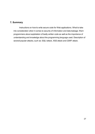 27
7. Summary
Instructions on how to write secure code for Web applications. What to take
into consideration when it comes to security of information and data leakage. Warn
programmers about exploitation of badly written code as well as the importance of
understanding and knowledge about the programming language used. Description of
several popular attacks, such as: SQLI attack, XSS attack and CSRF attack.
 