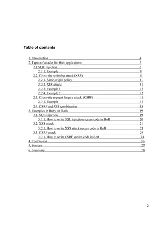 2
Table of contents
1. Introduction 4
2. Types of attacks for Web applications 5
2.1.SQL Injection 6
2.1.1. Example 8
2.2. Cross-site scripting attack (XSS) 11
2.2.1. Same-origin policy 11
2.2.2. XSS attack 11
2.2.3. Example 1 13
2.2.4. Example 2 15
2.3. Cross-site request forgery attack (CSRF) 16
2.3.1. Example 16
2.4. CSRF and XSS combination 18
3. Examples in Ruby on Rails 19
3.1. SQL Injection 19
3.1.1. How to write SQL injection secure code in RoR 20
3.2. XSS attack 21
3.2.1. How to write XSS attack secure code in RoR 21
3.3. CSRF attack 24
3.3.1. How to write CSRF secure code in RoR 24
4. Conclusion 26
5. Sources 27
6. Summary 28
 