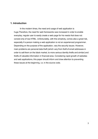 3
1. Introduction
In the modern times, the need and usage of web application is
huge.Therefore, the need for web frameworks was increased in order to enable
everyday, regular user to easily create a web page for his needs that does not
consist only of raw HTML. Unfortunately, with this simplicity, comes also a great risk,
especially if a person making a web application is not an experienced programmer.
Depending on the purpose of the application, vary the security issues. However,
main problems are personal data theft (which vary from theft of email addresses in
order to sell them on the black market, to more serious identity thefts and similar) and
thefts of valuable information in financial area. Considering rapid growth of websites
and web applications, this paper should inform and draw attention to preventing
these issues at the beginning, i.e. in the source code.
 