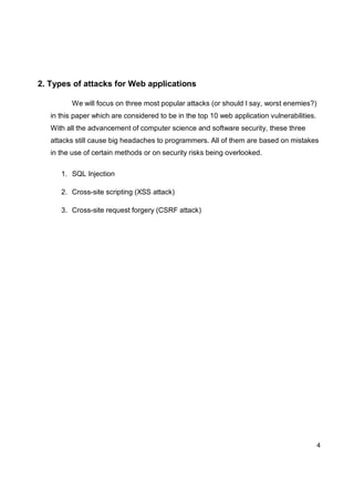 4
2. Types of attacks for Web applications
We will focus on three most popular attacks (or should I say, worst enemies?)
in this paper which are considered to be in the top 10 web application vulnerabilities.
With all the advancement of computer science and software security, these three
attacks still cause big headaches to programmers. All of them are based on mistakes
in the use of certain methods or on security risks being overlooked.
1. SQL Injection
2. Cross-site scripting (XSS attack)
3. Cross-site request forgery (CSRF attack)
 