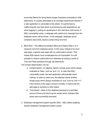 6
incorrectly filtered for string literal escape characters embedded in SQL
statements. It is easily detectable by an average experienced attacker if
a web application is vulnerable to this attack. It is performed by
malforming the input text which is processed by web applications, eg.
when logging in, putting an apostrophe in the username (nick’name). If
SQLI vulnerability exists, a webpage with useful error message from the
database server will be shown. In this webpage, database server
complains about SQL Query’s syntax being incorrect.
2. Blind SQLI - The difference between Blind and Classic SQLI is in a
response sent from database server. In this case, instead of an error
web page, a generic web page with no useful data is shown. That
makes SQLI attack more complicated but not impossible. It is still
possible to retrieve useful data from database by asking a series of
True and False questions through sql statements.
The answer determination can be:
a. Content-based - an attacker injects a simple query which always
evaluates to ‘false’, such as ‘and 1=2’. In case that SQLI
vulnerability exists, the web application will probably return
nothing. In order to make sure, the attacker injects another
simple query which always evaluates as ‘true’ such as ‘and 1=1’.
If the content of the page is shown normally, it means that the
web page is sensitive to SQLI attack
b. Time-based - relies on the database pausing for a specified
amount of time and returning the results which indicates SQL
query was successfully executed.
3. Database management system-specific SQLI - SQLI attack targeting
specific database management system syntax.
 