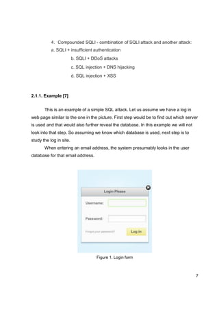 7
4. Compounded SQLI - combination of SQLI attack and another attack:
a. SQLI + insufficient authentication
b. SQLI + DDoS attacks
c. SQL injection + DNS hijacking
d. SQL injection + XSS
2.1.1. Example [7]
This is an example of a simple SQL attack. Let us assume we have a log in
web page similar to the one in the picture. First step would be to find out which server
is used and that would also further reveal the database. In this example we will not
look into that step. So assuming we know which database is used, next step is to
study the log in site.
When entering an email address, the system presumably looks in the user
database for that email address.
Figure 1. Login form
 