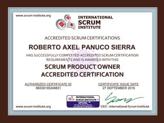 INTERNATIONAL
INSTITUTE
SCRUM
www.scrum-institute.org
ACCREDITED SCRUMCERTIFICATIONS
www.scrum-institute.org
HAS SUCCESSFULLY COMPLETED ACCREDITED SCRUM CERTIFICATION
REQUIREMENTS AND IS AWARDED WITHTHIS
SCRUM PRODUCT OWNER
ACCREDITED CERTIFICATION
AUTHORIZED CERTIFICATE ID CERTIFICATE ISSUE DATE
CEO - International Scrum Institute
ROBERTO AXEL PANUCO SIERRA
86536195248831 27 SEPTEMBER 2016
 