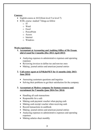 Courses:
• English course at AUC(from level 5 to level 7)
• ICDL course: studied 7 things as follow
o IT
o Word
o Excel
o PowerPoint
o Access
o Internet
o Windows
Work experience;
1. Accountant at Accounting and Auditing Office of Mr Essam
abd el raouf for 4 months (Dec 2012-April 2013)
• Analyzing expenses to administrative expenses and operating
expenses
• Reviewing invoices to define tax and non-tax ones
• Making journal entries and american journal entries
2. Call center agent at LINKdotNET for 11 months (July 2013-
June 2014)
• Answering customers questions and inquiries
• Solving their problems to get their satisfaction for the company
3. Accountant at Medrec company for human resource and
recruitment for 5 months (june 2014-Nov 2014)
• Handling all cash transactions
• Responsible for a safe
• Making cash payment voucher when paying cash
• Making cash receipt voucher when receiving cash
• Record transactions in cashbook
• Making journal entries and american journal entries
• Analyzing expenses to administrative expenses and operating
expenses
• Making salaries sheet monthly
2
 