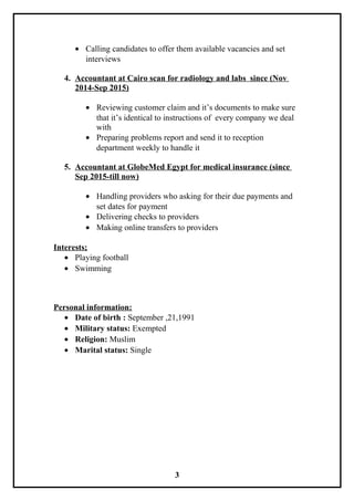 • Calling candidates to offer them available vacancies and set
interviews
4. Accountant at Cairo scan for radiology and labs since (Nov
2014-Sep 2015)
• Reviewing customer claim and it’s documents to make sure
that it’s identical to instructions of every company we deal
with
• Preparing problems report and send it to reception
department weekly to handle it
5. Accountant at GlobeMed Egypt for medical insurance (since
Sep 2015-till now)
• Handling providers who asking for their due payments and
set dates for payment
• Delivering checks to providers
• Making online transfers to providers
Interests;
• Playing football
• Swimming
Personal information:
• Date of birth : September ,21,1991
• Military status: Exempted
• Religion: Muslim
• Marital status: Single
3
 