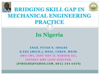 ENGR. PETER N. IBOGBE
B.ENG (MECH.), MNSE, COREN, MNIW.
AWS CWI, ASNT NDT II, NEBOSH IGC,
ISO9001 QMS LEAD AUDITOR.
(PIBOGBE@YAHOO.COM, 0812 344 6459)
BRIDGING SKILL GAP IN
MECHANICAL ENGINEERING
PRACTICE
In Nigeria
 