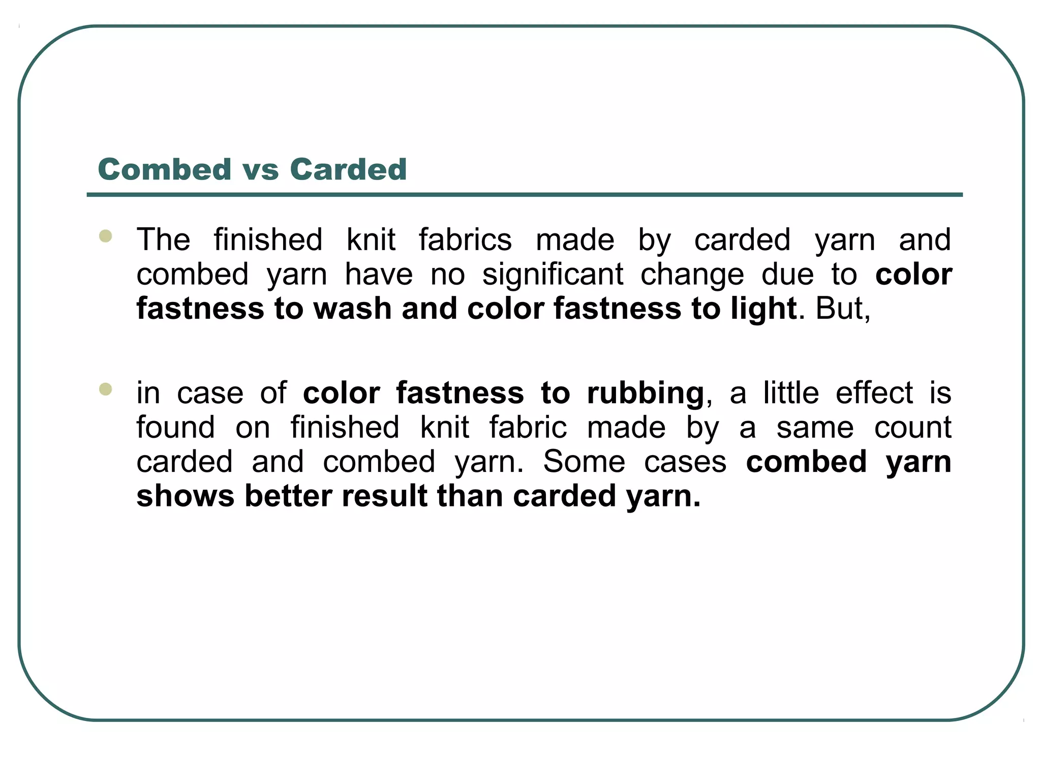 Combed vs Carded
 The finished knit fabrics made by carded yarn and
combed yarn have no significant change due to color
fastness to wash and color fastness to light. But,
 in case of color fastness to rubbing, a little effect is
found on finished knit fabric made by a same count
carded and combed yarn. Some cases combed yarn
shows better result than carded yarn.
 