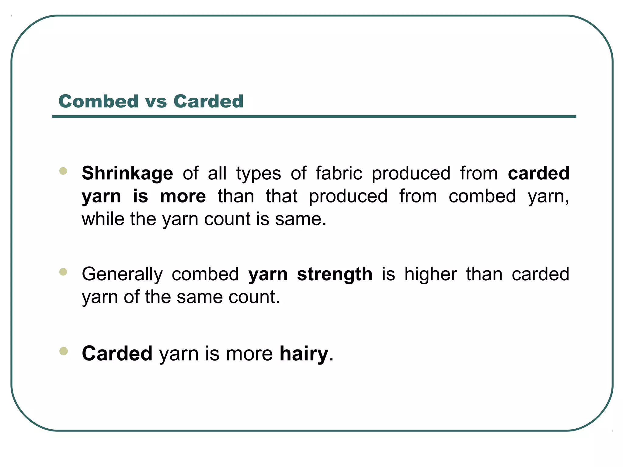 Combed vs Carded
 Shrinkage of all types of fabric produced from carded
yarn is more than that produced from combed yarn,
while the yarn count is same.
 Generally combed yarn strength is higher than carded
yarn of the same count.
 Carded yarn is more hairy.
 