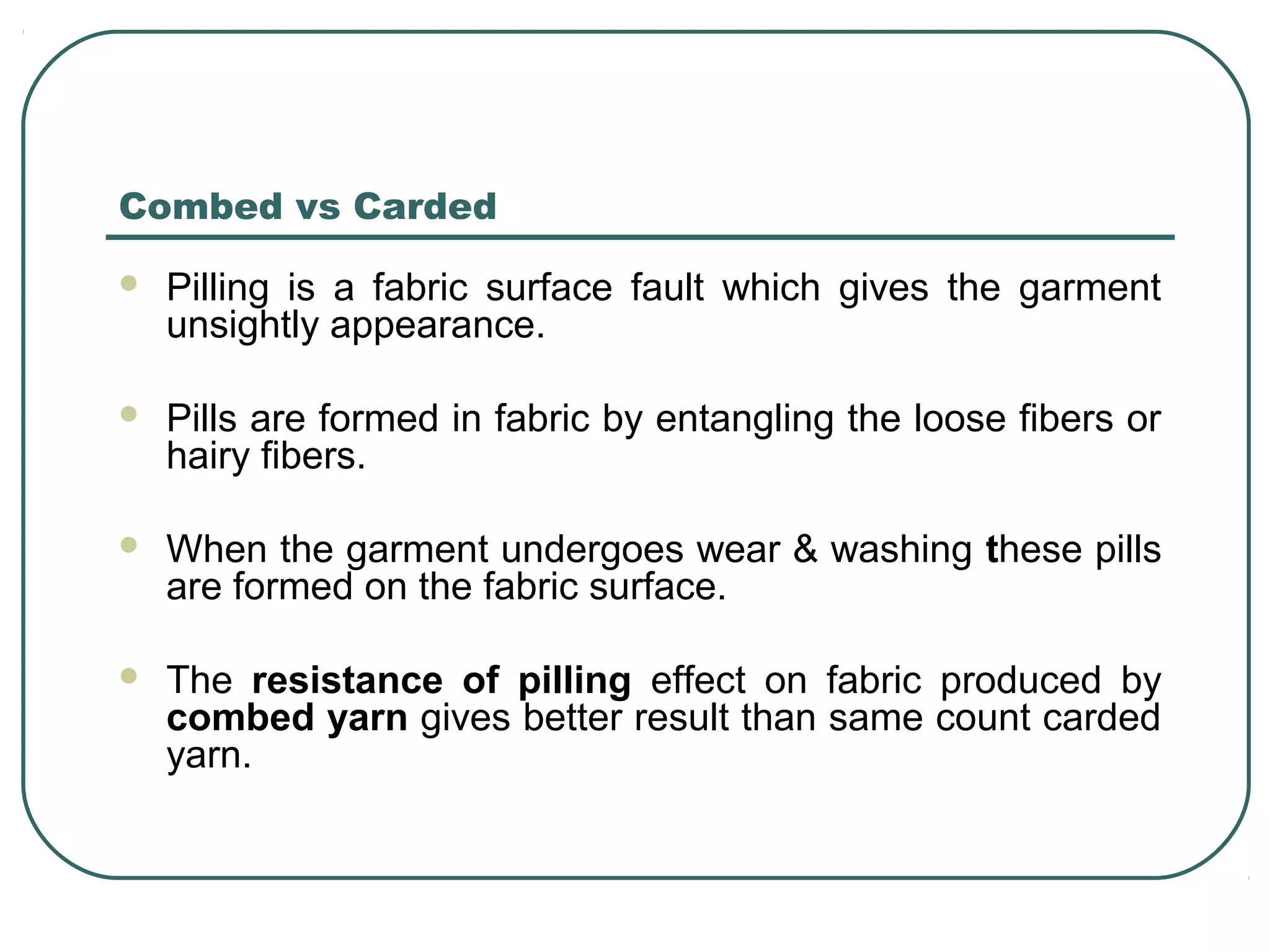 Combed vs Carded
 Pilling is a fabric surface fault which gives the garment
unsightly appearance.
 Pills are formed in fabric by entangling the loose fibers or
hairy fibers.
 When the garment undergoes wear & washing these pills
are formed on the fabric surface.
 The resistance of pilling effect on fabric produced by
combed yarn gives better result than same count carded
yarn.
 