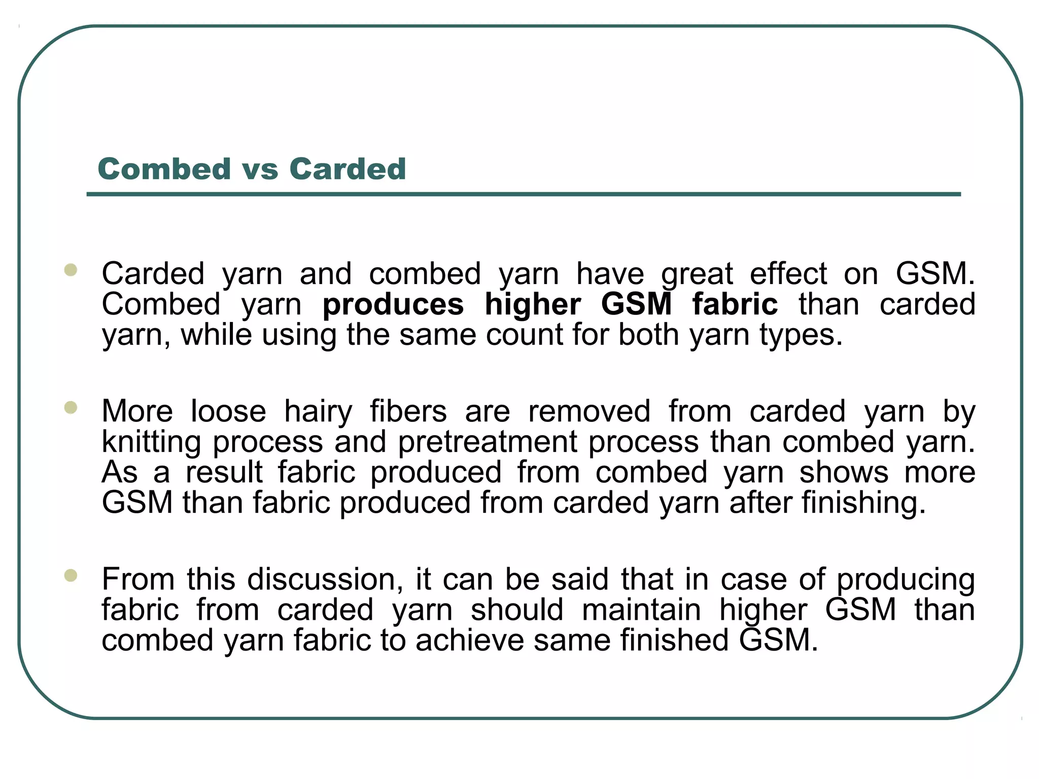 Combed vs Carded
 Carded yarn and combed yarn have great effect on GSM.
Combed yarn produces higher GSM fabric than carded
yarn, while using the same count for both yarn types.
 More loose hairy fibers are removed from carded yarn by
knitting process and pretreatment process than combed yarn.
As a result fabric produced from combed yarn shows more
GSM than fabric produced from carded yarn after finishing.
 From this discussion, it can be said that in case of producing
fabric from carded yarn should maintain higher GSM than
combed yarn fabric to achieve same finished GSM.
 