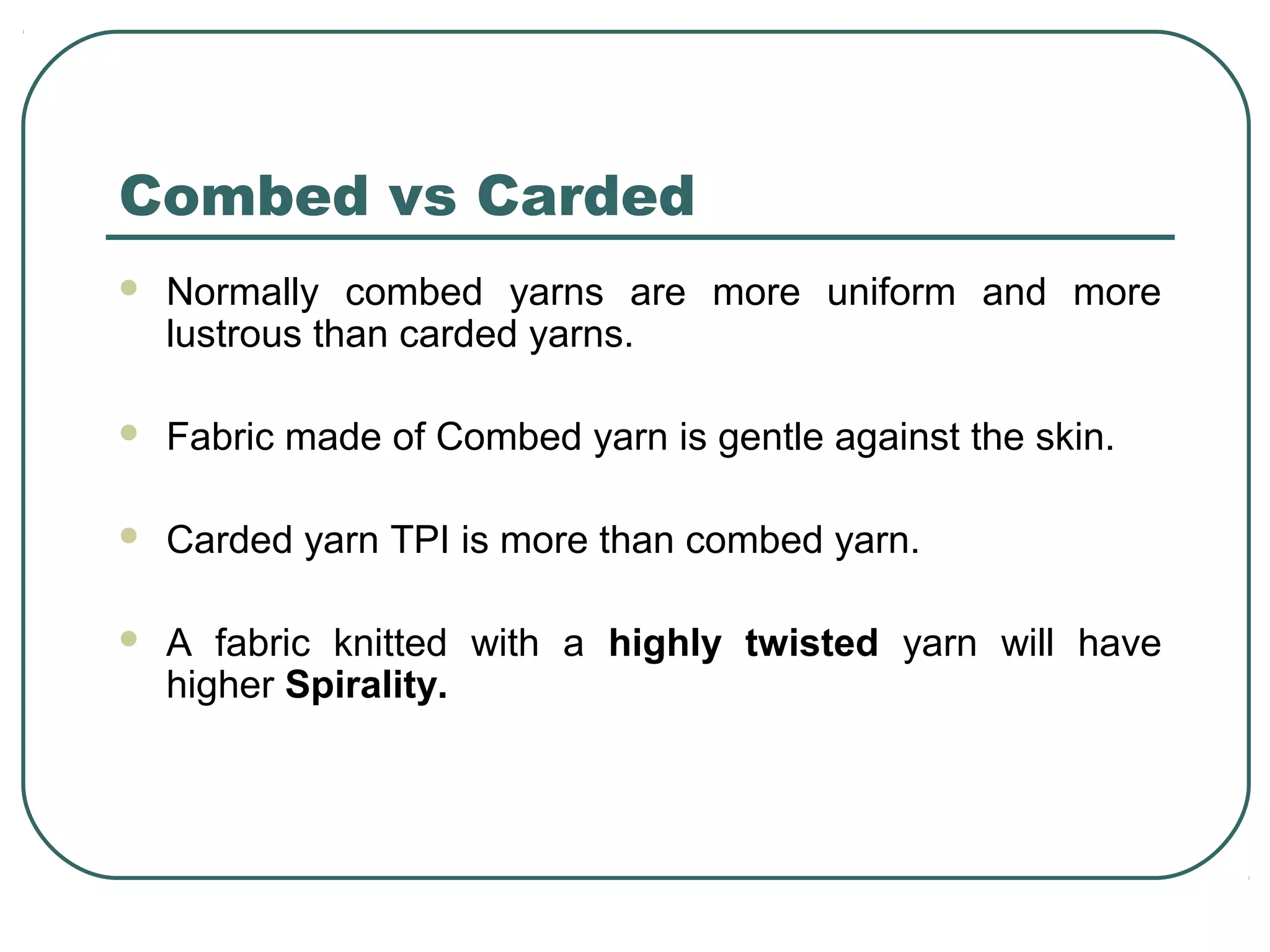 Combed vs Carded
 Normally combed yarns are more uniform and more
lustrous than carded yarns.
 Fabric made of Combed yarn is gentle against the skin.
 Carded yarn TPI is more than combed yarn.
 A fabric knitted with a highly twisted yarn will have
higher Spirality.
 