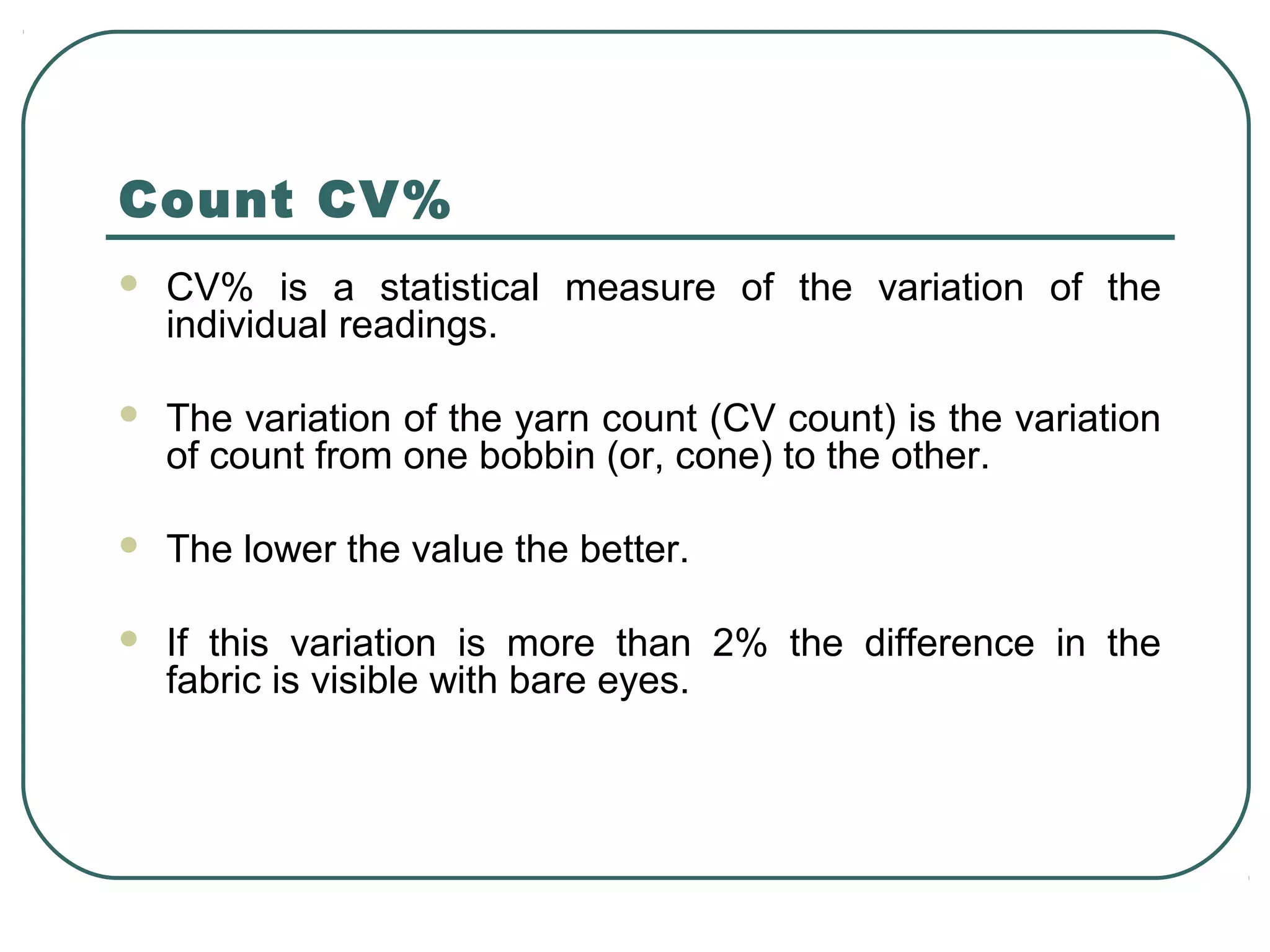 Count CV%
 CV% is a statistical measure of the variation of the
individual readings.
 The variation of the yarn count (CV count) is the variation
of count from one bobbin (or, cone) to the other.
 The lower the value the better.
 If this variation is more than 2% the difference in the
fabric is visible with bare eyes.
 