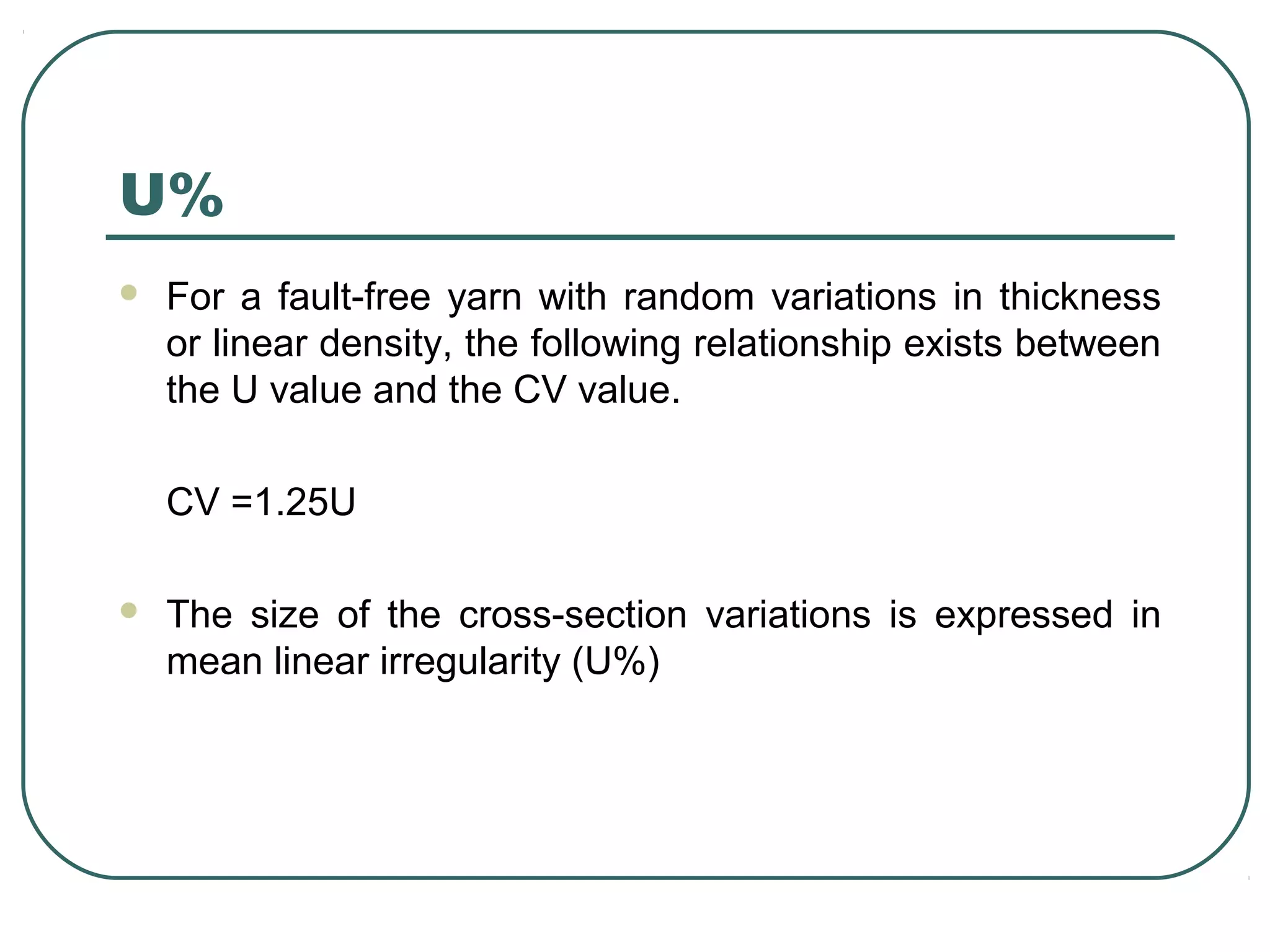 U%
 For a fault-free yarn with random variations in thickness
or linear density, the following relationship exists between
the U value and the CV value.
CV =1.25U
 The size of the cross-section variations is expressed in
mean linear irregularity (U%)
 