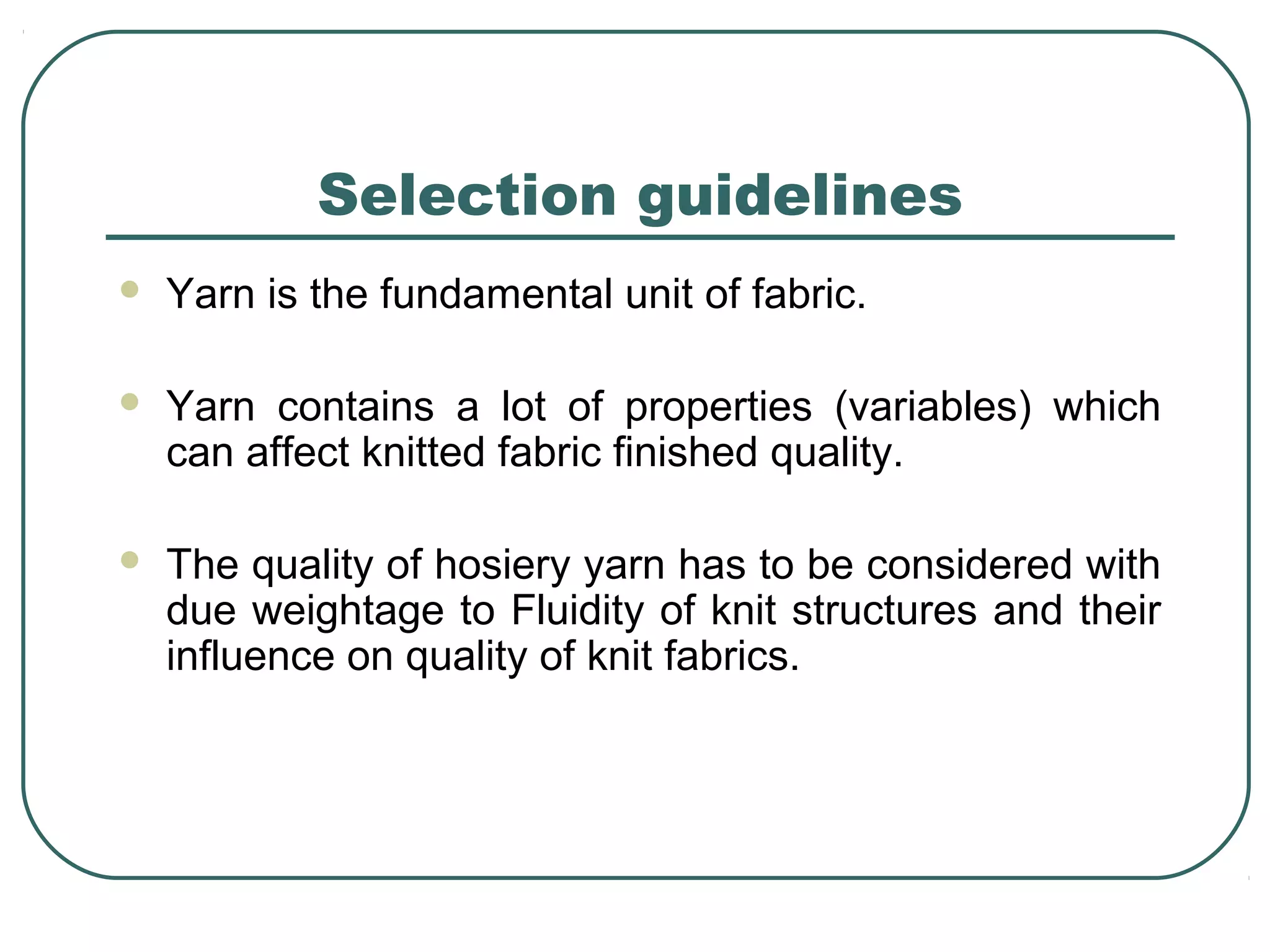 Selection guidelines
 Yarn is the fundamental unit of fabric.
 Yarn contains a lot of properties (variables) which
can affect knitted fabric finished quality.
 The quality of hosiery yarn has to be considered with
due weightage to Fluidity of knit structures and their
influence on quality of knit fabrics.
 