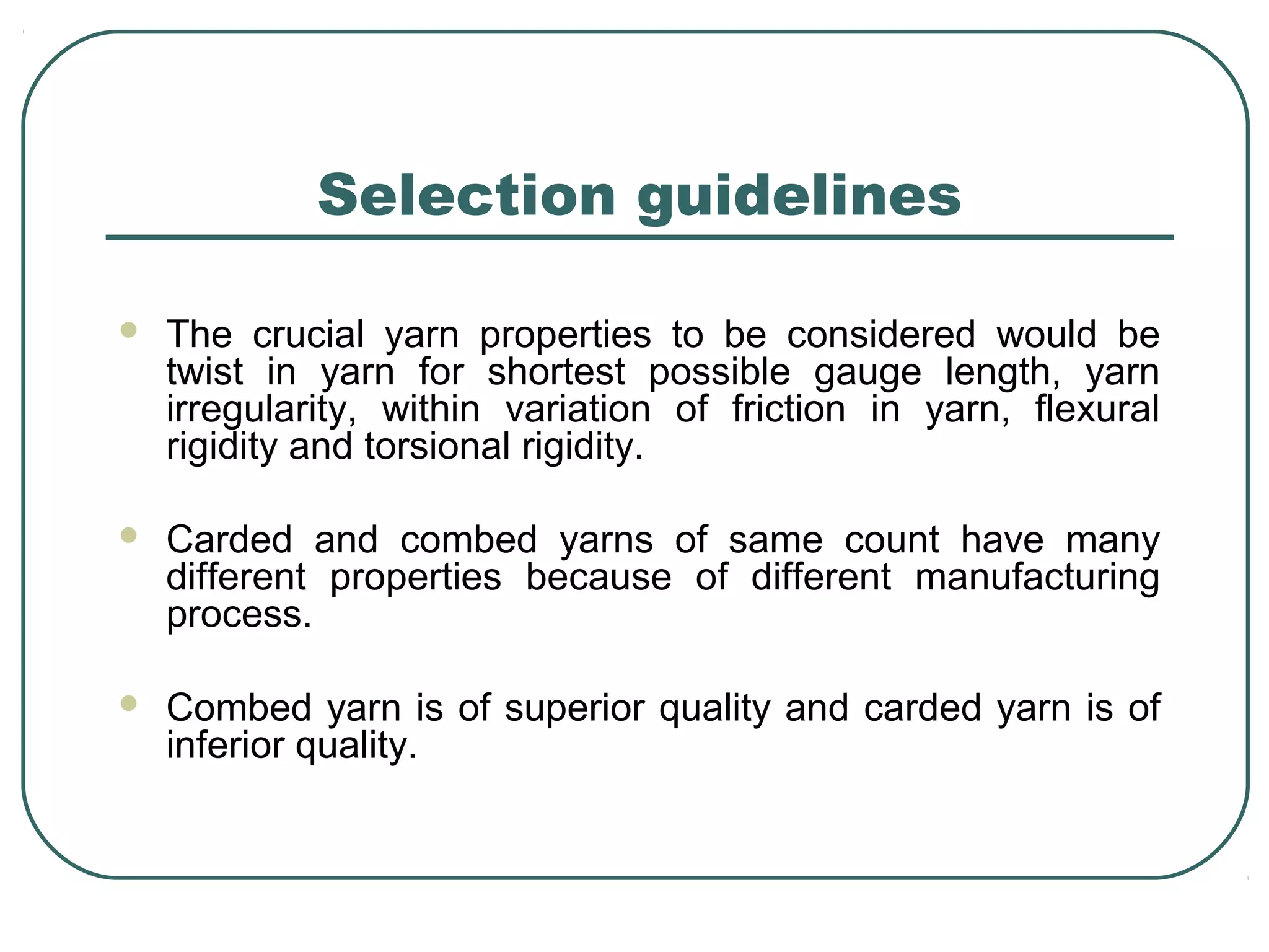 Selection guidelines
 The crucial yarn properties to be considered would be
twist in yarn for shortest possible gauge length, yarn
irregularity, within variation of friction in yarn, flexural
rigidity and torsional rigidity.
 Carded and combed yarns of same count have many
different properties because of different manufacturing
process.
 Combed yarn is of superior quality and carded yarn is of
inferior quality.
 