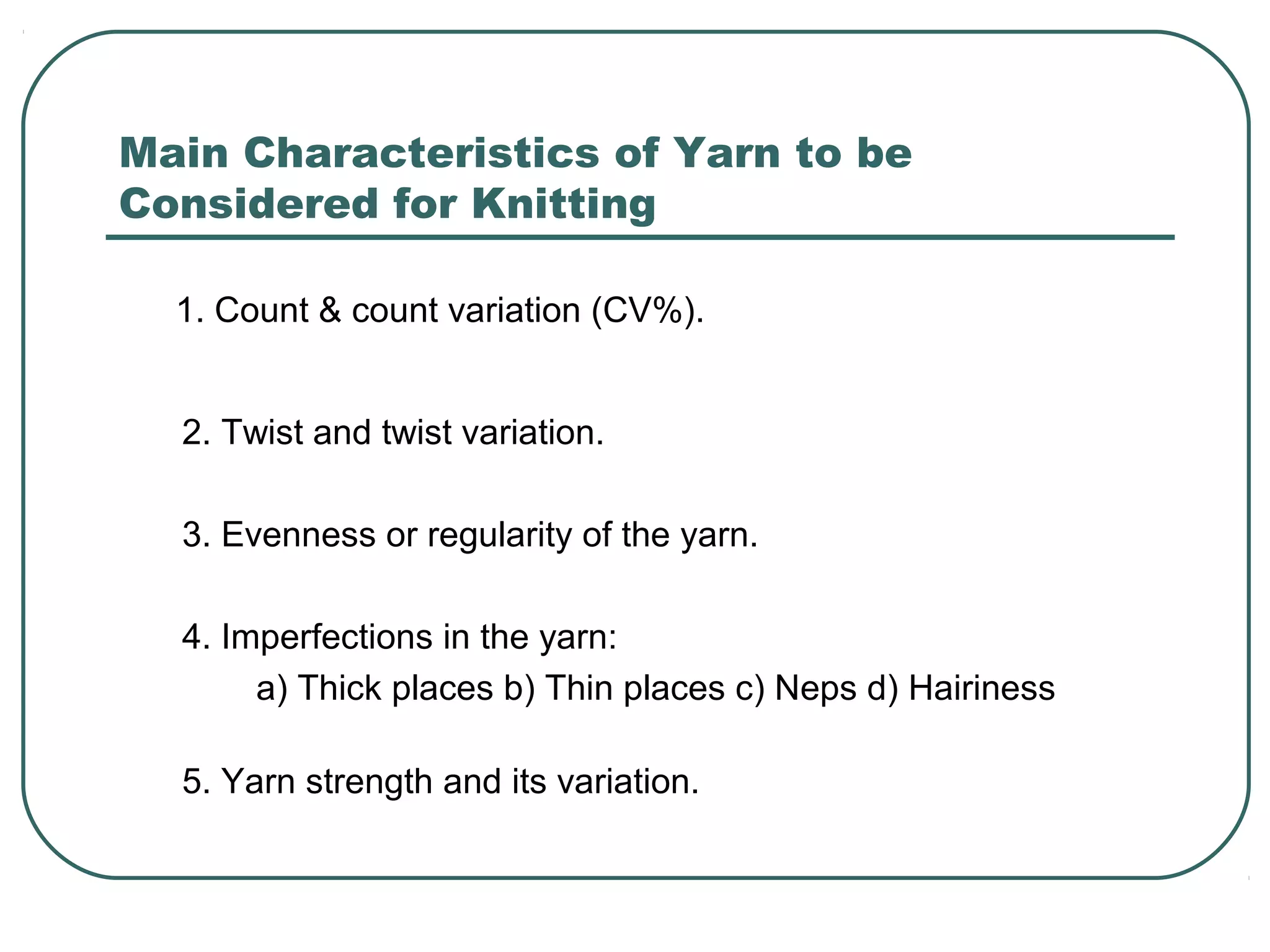 Main Characteristics of Yarn to be
Considered for Knitting
1. Count & count variation (CV%).
2. Twist and twist variation.
3. Evenness or regularity of the yarn.
4. Imperfections in the yarn:
a) Thick places b) Thin places c) Neps d) Hairiness
5. Yarn strength and its variation.
 