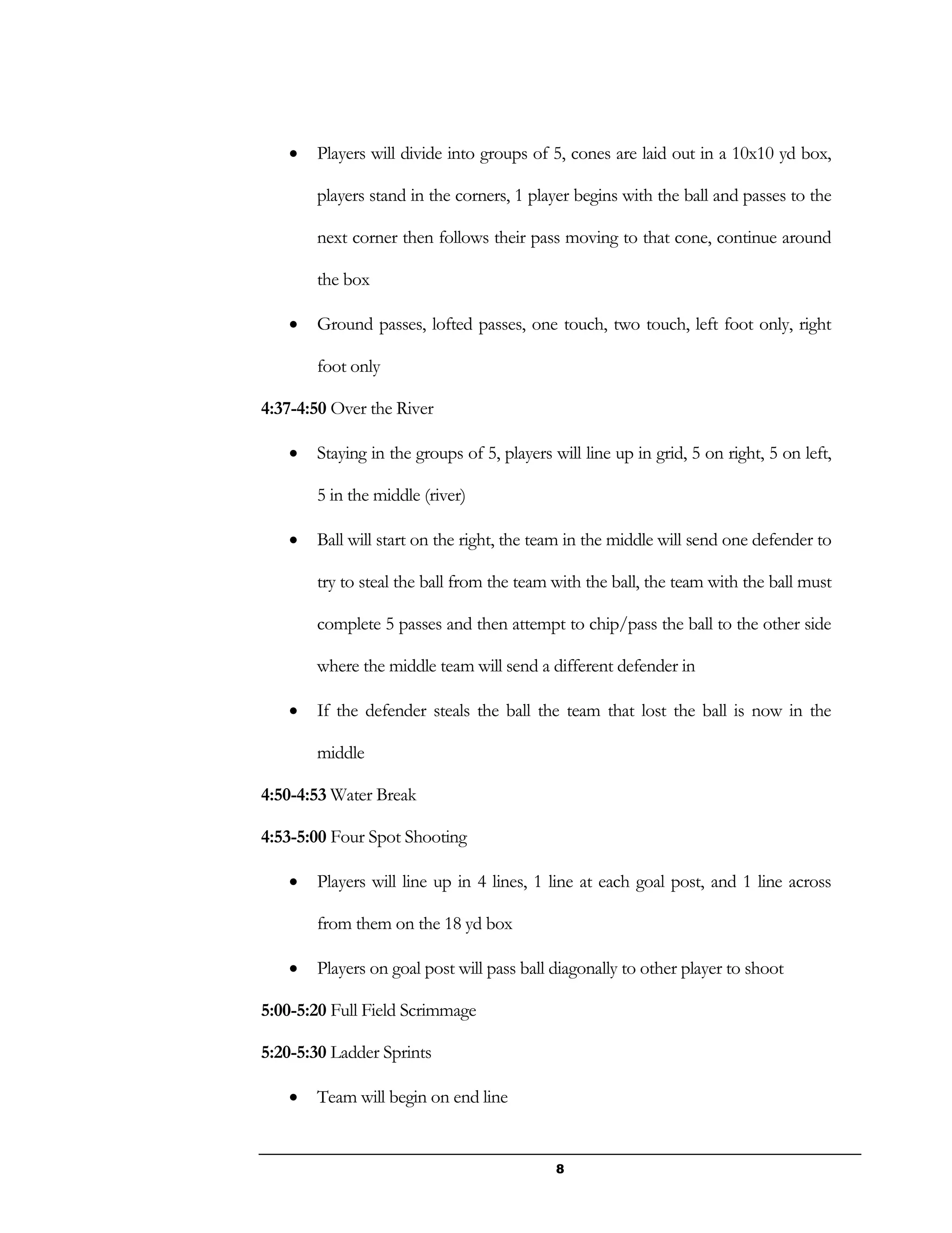 8
 Players will divide into groups of 5, cones are laid out in a 10x10 yd box,
players stand in the corners, 1 player begins with the ball and passes to the
next corner then follows their pass moving to that cone, continue around
the box
 Ground passes, lofted passes, one touch, two touch, left foot only, right
foot only
4:37-4:50 Over the River
 Staying in the groups of 5, players will line up in grid, 5 on right, 5 on left,
5 in the middle (river)
 Ball will start on the right, the team in the middle will send one defender to
try to steal the ball from the team with the ball, the team with the ball must
complete 5 passes and then attempt to chip/pass the ball to the other side
where the middle team will send a different defender in
 If the defender steals the ball the team that lost the ball is now in the
middle
4:50-4:53 Water Break
4:53-5:00 Four Spot Shooting
 Players will line up in 4 lines, 1 line at each goal post, and 1 line across
from them on the 18 yd box
 Players on goal post will pass ball diagonally to other player to shoot
5:00-5:20 Full Field Scrimmage
5:20-5:30 Ladder Sprints
 Team will begin on end line
 