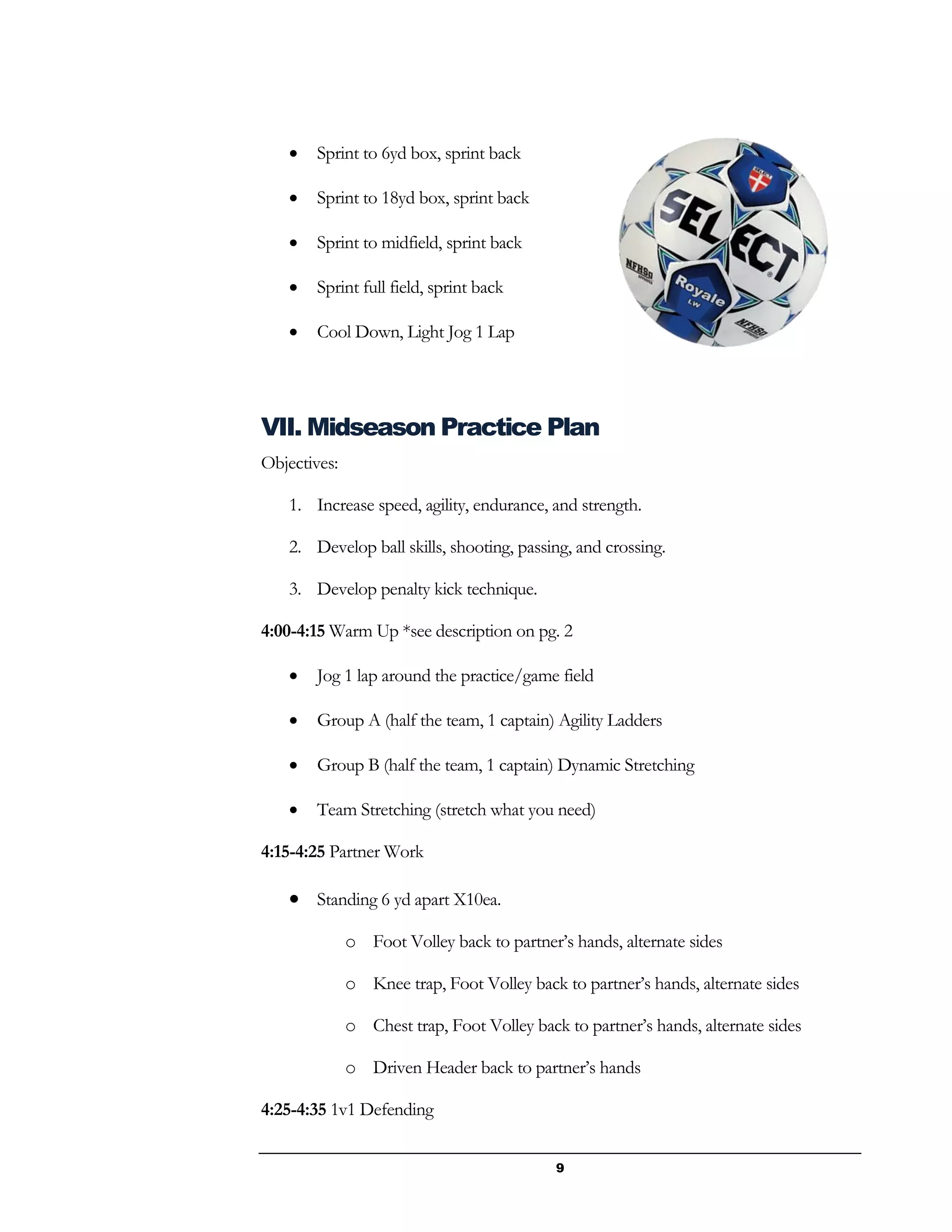 9
 Sprint to 6yd box, sprint back
 Sprint to 18yd box, sprint back
 Sprint to midfield, sprint back
 Sprint full field, sprint back
 Cool Down, Light Jog 1 Lap
VII. Midseason Practice Plan
Objectives:
1. Increase speed, agility, endurance, and strength.
2. Develop ball skills, shooting, passing, and crossing.
3. Develop penalty kick technique.
4:00-4:15 Warm Up *see description on pg. 2
 Jog 1 lap around the practice/game field
 Group A (half the team, 1 captain) Agility Ladders
 Group B (half the team, 1 captain) Dynamic Stretching
 Team Stretching (stretch what you need)
4:15-4:25 Partner Work
 Standing 6 yd apart X10ea.
o Foot Volley back to partner’s hands, alternate sides
o Knee trap, Foot Volley back to partner’s hands, alternate sides
o Chest trap, Foot Volley back to partner’s hands, alternate sides
o Driven Header back to partner’s hands
4:25-4:35 1v1 Defending
 