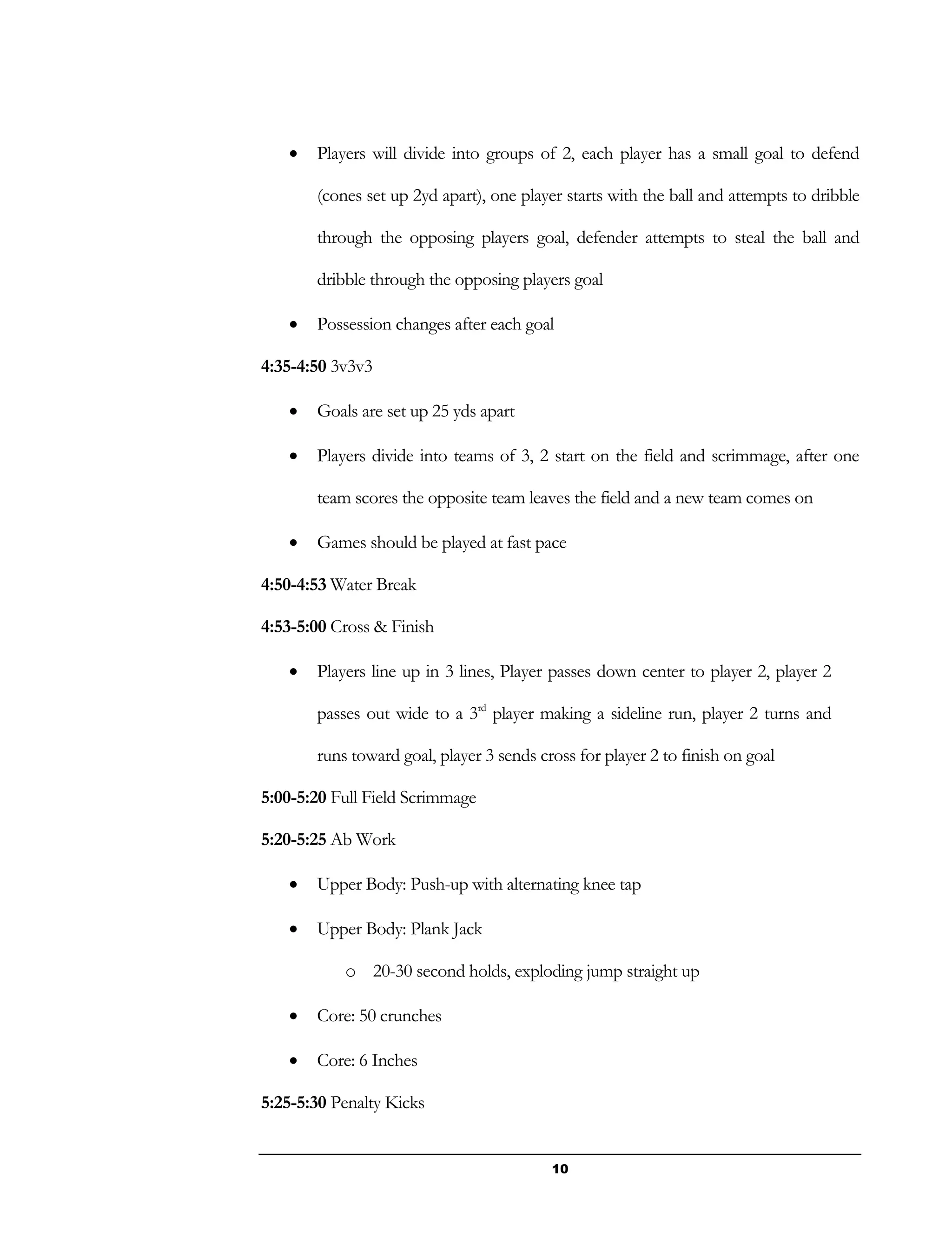 10
 Players will divide into groups of 2, each player has a small goal to defend
(cones set up 2yd apart), one player starts with the ball and attempts to dribble
through the opposing players goal, defender attempts to steal the ball and
dribble through the opposing players goal
 Possession changes after each goal
4:35-4:50 3v3v3
 Goals are set up 25 yds apart
 Players divide into teams of 3, 2 start on the field and scrimmage, after one
team scores the opposite team leaves the field and a new team comes on
 Games should be played at fast pace
4:50-4:53 Water Break
4:53-5:00 Cross & Finish
 Players line up in 3 lines, Player passes down center to player 2, player 2
passes out wide to a 3rd
player making a sideline run, player 2 turns and
runs toward goal, player 3 sends cross for player 2 to finish on goal
5:00-5:20 Full Field Scrimmage
5:20-5:25 Ab Work
 Upper Body: Push-up with alternating knee tap
 Upper Body: Plank Jack
o 20-30 second holds, exploding jump straight up
 Core: 50 crunches
 Core: 6 Inches
5:25-5:30 Penalty Kicks
 
