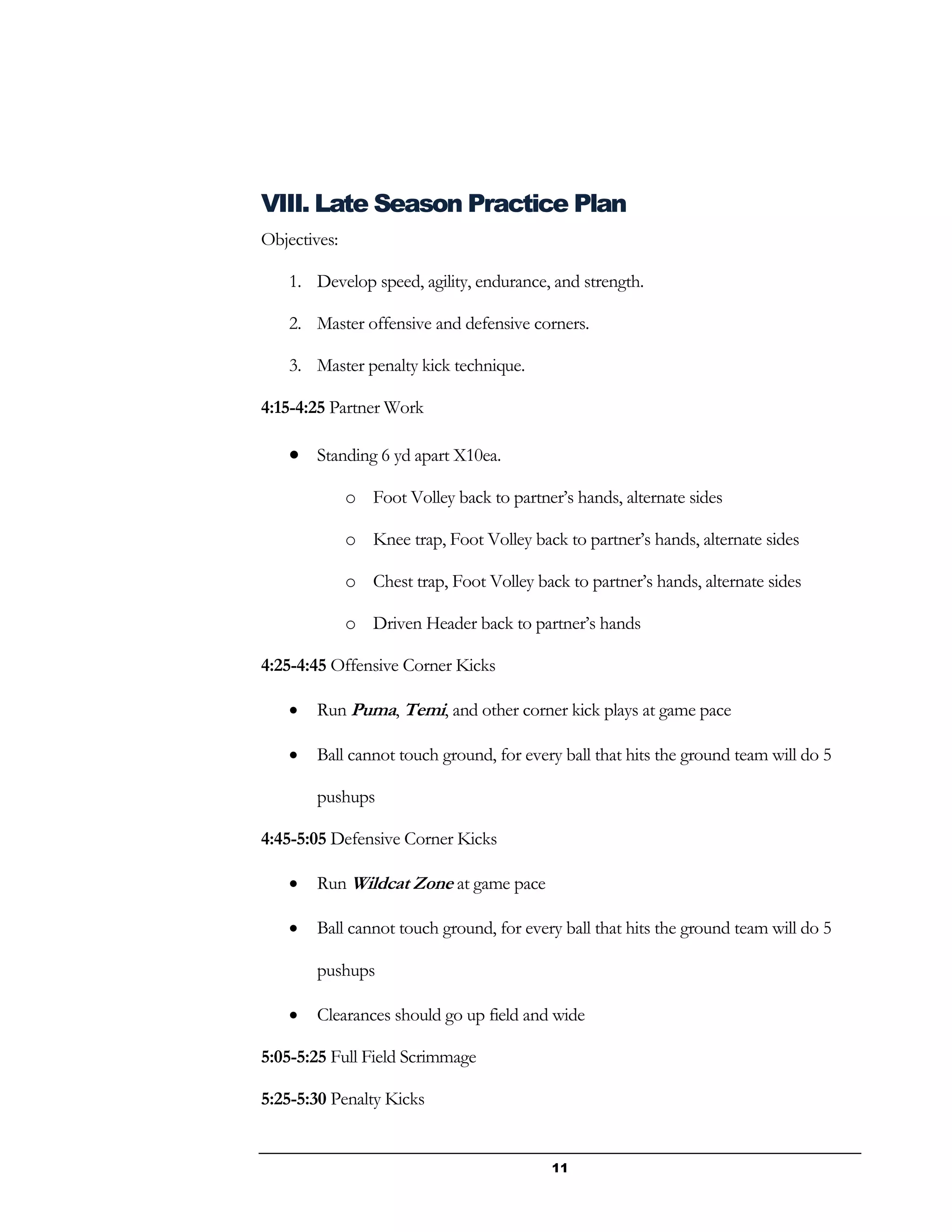 11
VIII. Late Season Practice Plan
Objectives:
1. Develop speed, agility, endurance, and strength.
2. Master offensive and defensive corners.
3. Master penalty kick technique.
4:15-4:25 Partner Work
 Standing 6 yd apart X10ea.
o Foot Volley back to partner’s hands, alternate sides
o Knee trap, Foot Volley back to partner’s hands, alternate sides
o Chest trap, Foot Volley back to partner’s hands, alternate sides
o Driven Header back to partner’s hands
4:25-4:45 Offensive Corner Kicks
 Run Puma, Temi, and other corner kick plays at game pace
 Ball cannot touch ground, for every ball that hits the ground team will do 5
pushups
4:45-5:05 Defensive Corner Kicks
 Run Wildcat Zone at game pace
 Ball cannot touch ground, for every ball that hits the ground team will do 5
pushups
 Clearances should go up field and wide
5:05-5:25 Full Field Scrimmage
5:25-5:30 Penalty Kicks
 