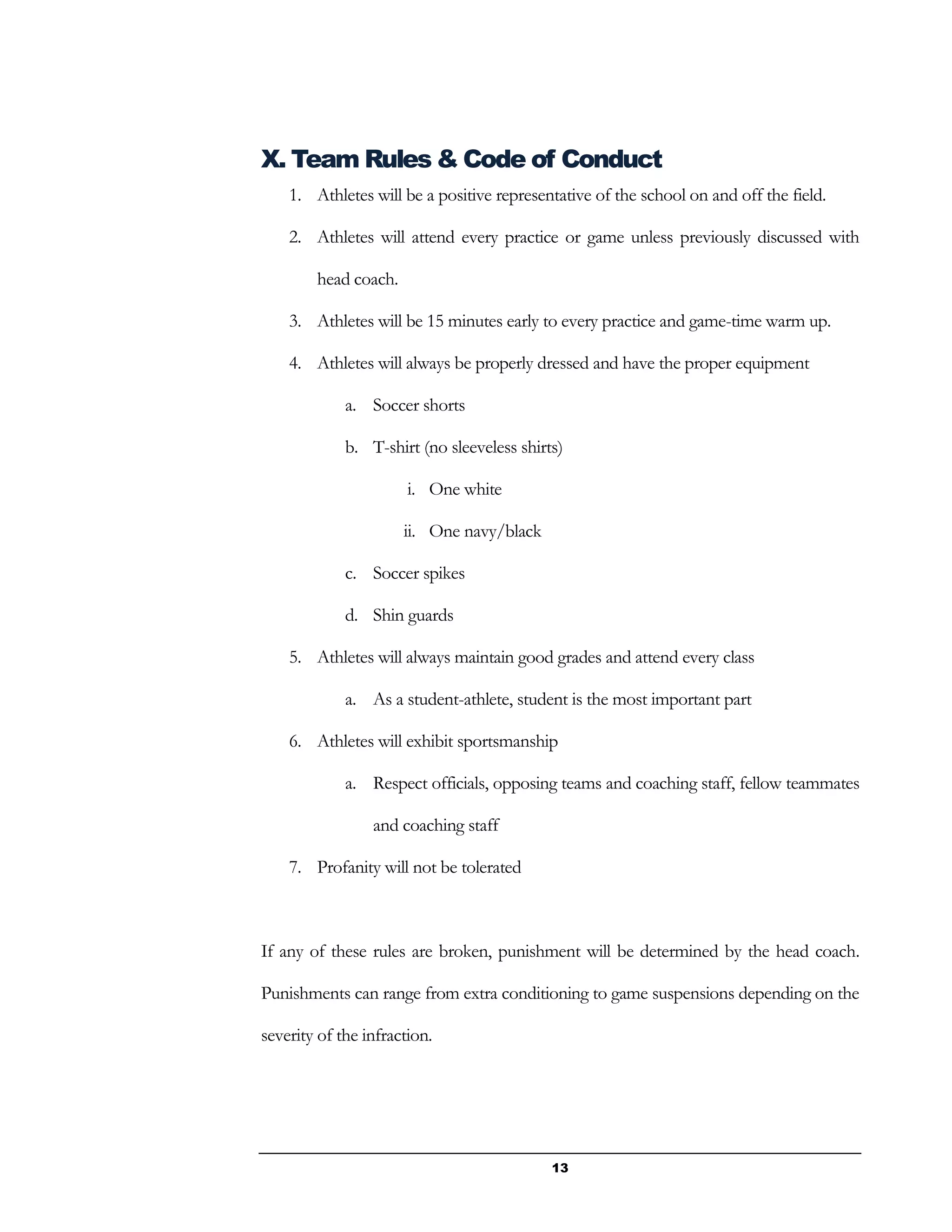 13
X. Team Rules & Code of Conduct
1. Athletes will be a positive representative of the school on and off the field.
2. Athletes will attend every practice or game unless previously discussed with
head coach.
3. Athletes will be 15 minutes early to every practice and game-time warm up.
4. Athletes will always be properly dressed and have the proper equipment
a. Soccer shorts
b. T-shirt (no sleeveless shirts)
i. One white
ii. One navy/black
c. Soccer spikes
d. Shin guards
5. Athletes will always maintain good grades and attend every class
a. As a student-athlete, student is the most important part
6. Athletes will exhibit sportsmanship
a. Respect officials, opposing teams and coaching staff, fellow teammates
and coaching staff
7. Profanity will not be tolerated
If any of these rules are broken, punishment will be determined by the head coach.
Punishments can range from extra conditioning to game suspensions depending on the
severity of the infraction.
 