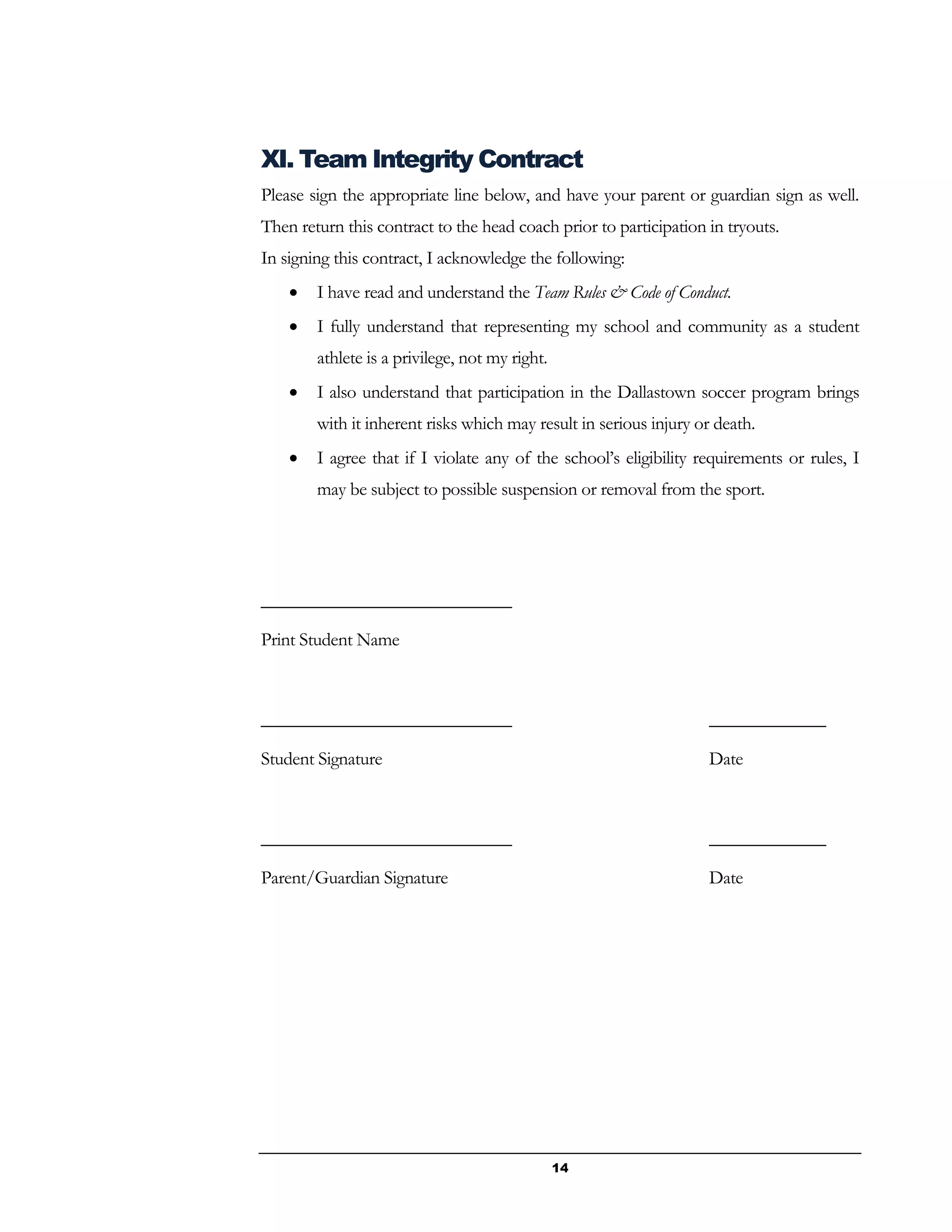 14
XI. Team Integrity Contract
Please sign the appropriate line below, and have your parent or guardian sign as well.
Then return this contract to the head coach prior to participation in tryouts.
In signing this contract, I acknowledge the following:
 I have read and understand the Team Rules & Code of Conduct.
 I fully understand that representing my school and community as a student
athlete is a privilege, not my right.
 I also understand that participation in the Dallastown soccer program brings
with it inherent risks which may result in serious injury or death.
 I agree that if I violate any of the school’s eligibility requirements or rules, I
may be subject to possible suspension or removal from the sport.
____________________________
Print Student Name
____________________________ _____________
Student Signature Date
____________________________ _____________
Parent/Guardian Signature Date
 