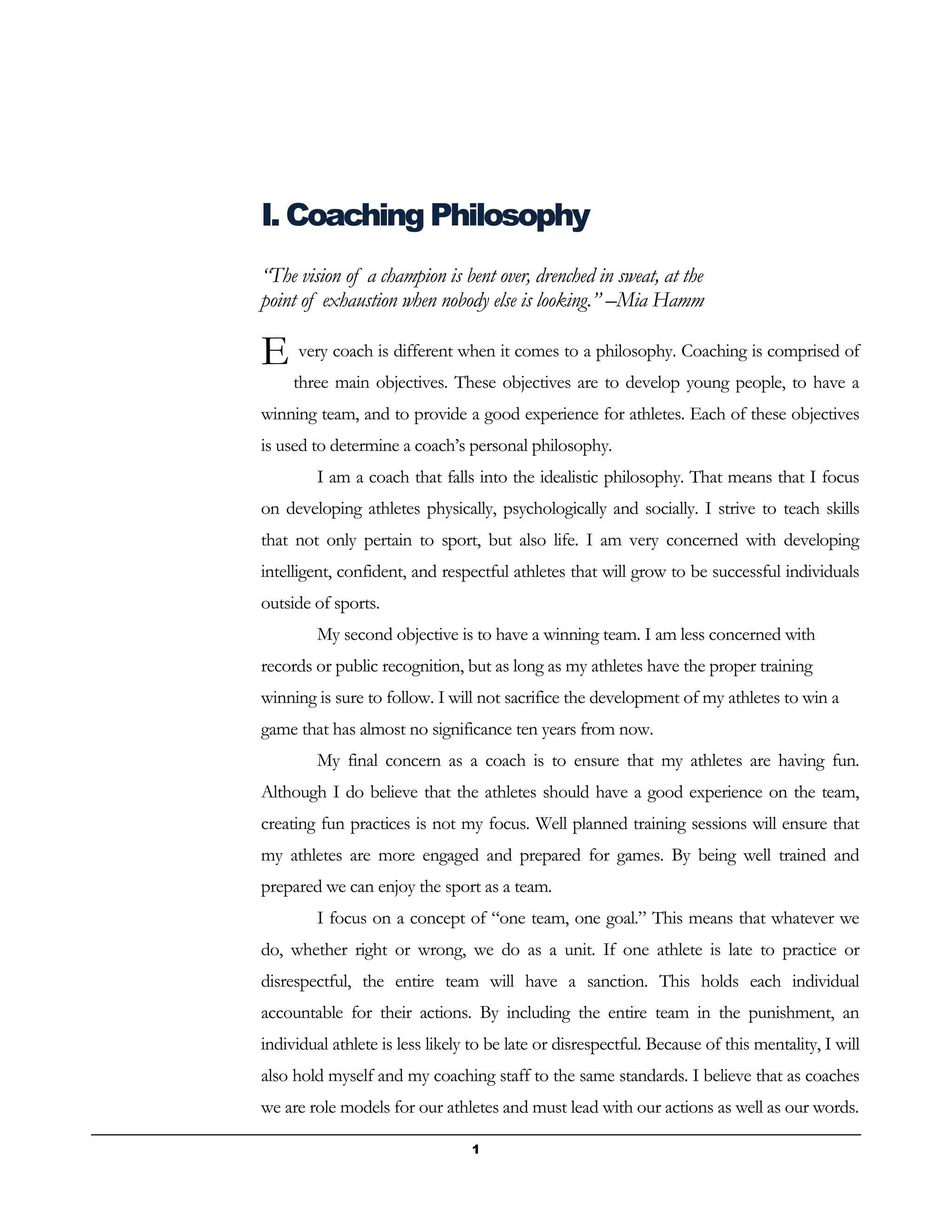 1
I. Coaching Philosophy
“The vision of a champion is bent over, drenched in sweat, at the
point of exhaustion when nobody else is looking.” –Mia Hamm
very coach is different when it comes to a philosophy. Coaching is comprised of
three main objectives. These objectives are to develop young people, to have a
winning team, and to provide a good experience for athletes. Each of these objectives
is used to determine a coach’s personal philosophy.
I am a coach that falls into the idealistic philosophy. That means that I focus
on developing athletes physically, psychologically and socially. I strive to teach skills
that not only pertain to sport, but also life. I am very concerned with developing
intelligent, confident, and respectful athletes that will grow to be successful individuals
outside of sports.
My second objective is to have a winning team. I am less concerned with
records or public recognition, but as long as my athletes have the proper training
winning is sure to follow. I will not sacrifice the development of my athletes to win a
game that has almost no significance ten years from now.
My final concern as a coach is to ensure that my athletes are having fun.
Although I do believe that the athletes should have a good experience on the team,
creating fun practices is not my focus. Well planned training sessions will ensure that
my athletes are more engaged and prepared for games. By being well trained and
prepared we can enjoy the sport as a team.
I focus on a concept of “one team, one goal.” This means that whatever we
do, whether right or wrong, we do as a unit. If one athlete is late to practice or
disrespectful, the entire team will have a sanction. This holds each individual
accountable for their actions. By including the entire team in the punishment, an
individual athlete is less likely to be late or disrespectful. Because of this mentality, I will
also hold myself and my coaching staff to the same standards. I believe that as coaches
we are role models for our athletes and must lead with our actions as well as our words.
E
 