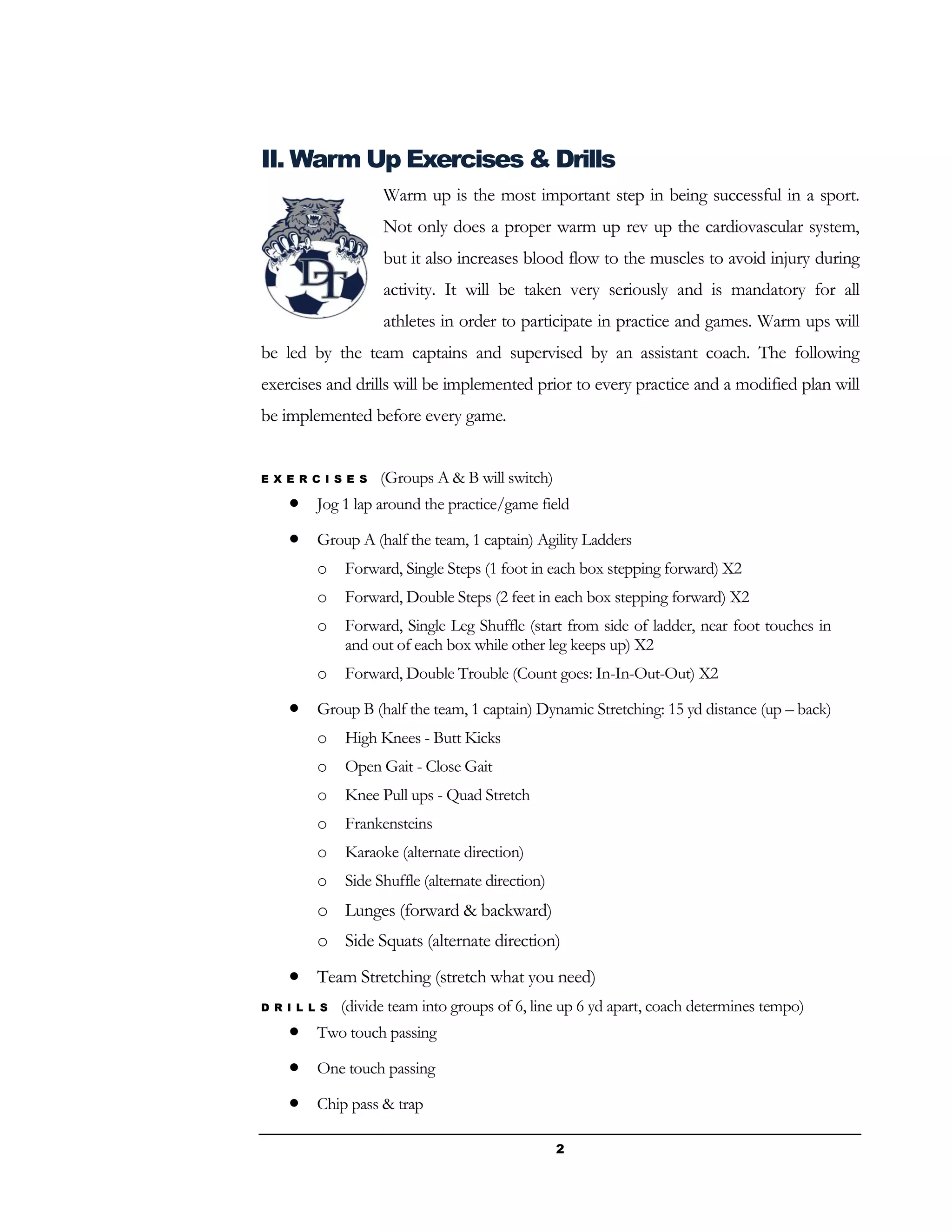 2
II. Warm Up Exercises & Drills
Warm up is the most important step in being successful in a sport.
Not only does a proper warm up rev up the cardiovascular system,
but it also increases blood flow to the muscles to avoid injury during
activity. It will be taken very seriously and is mandatory for all
athletes in order to participate in practice and games. Warm ups will
be led by the team captains and supervised by an assistant coach. The following
exercises and drills will be implemented prior to every practice and a modified plan will
be implemented before every game.
E X E R C I S E S (Groups A & B will switch)
 Jog 1 lap around the practice/game field
 Group A (half the team, 1 captain) Agility Ladders
o Forward, Single Steps (1 foot in each box stepping forward) X2
o Forward, Double Steps (2 feet in each box stepping forward) X2
o Forward, Single Leg Shuffle (start from side of ladder, near foot touches in
and out of each box while other leg keeps up) X2
o Forward, Double Trouble (Count goes: In-In-Out-Out) X2
 Group B (half the team, 1 captain) Dynamic Stretching: 15 yd distance (up – back)
o High Knees - Butt Kicks
o Open Gait - Close Gait
o Knee Pull ups - Quad Stretch
o Frankensteins
o Karaoke (alternate direction)
o Side Shuffle (alternate direction)
o Lunges (forward & backward)
o Side Squats (alternate direction)
 Team Stretching (stretch what you need)
D R I L L S (divide team into groups of 6, line up 6 yd apart, coach determines tempo)
 Two touch passing
 One touch passing
 Chip pass & trap
 