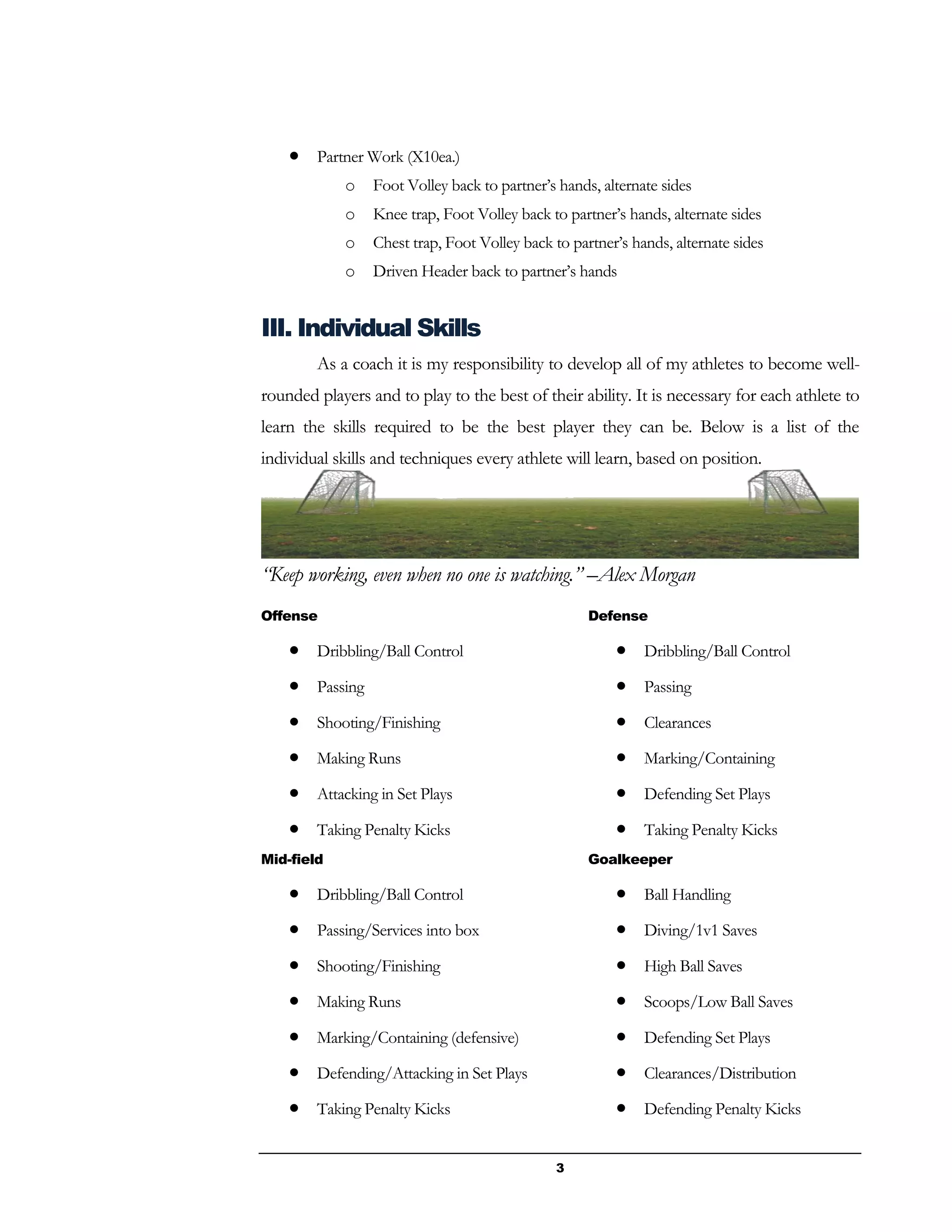3
 Partner Work (X10ea.)
o Foot Volley back to partner’s hands, alternate sides
o Knee trap, Foot Volley back to partner’s hands, alternate sides
o Chest trap, Foot Volley back to partner’s hands, alternate sides
o Driven Header back to partner’s hands
III. Individual Skills
As a coach it is my responsibility to develop all of my athletes to become well-
rounded players and to play to the best of their ability. It is necessary for each athlete to
learn the skills required to be the best player they can be. Below is a list of the
individual skills and techniques every athlete will learn, based on position.
“Keep working, even when no one is watching.” –Alex Morgan
Offense
 Dribbling/Ball Control
 Passing
 Shooting/Finishing
 Making Runs
 Attacking in Set Plays
 Taking Penalty Kicks
Mid-field
 Dribbling/Ball Control
 Passing/Services into box
 Shooting/Finishing
 Making Runs
 Marking/Containing (defensive)
 Defending/Attacking in Set Plays
 Taking Penalty Kicks
Defense
 Dribbling/Ball Control
 Passing
 Clearances
 Marking/Containing
 Defending Set Plays
 Taking Penalty Kicks
Goalkeeper
 Ball Handling
 Diving/1v1 Saves
 High Ball Saves
 Scoops/Low Ball Saves
 Defending Set Plays
 Clearances/Distribution
 Defending Penalty Kicks
 