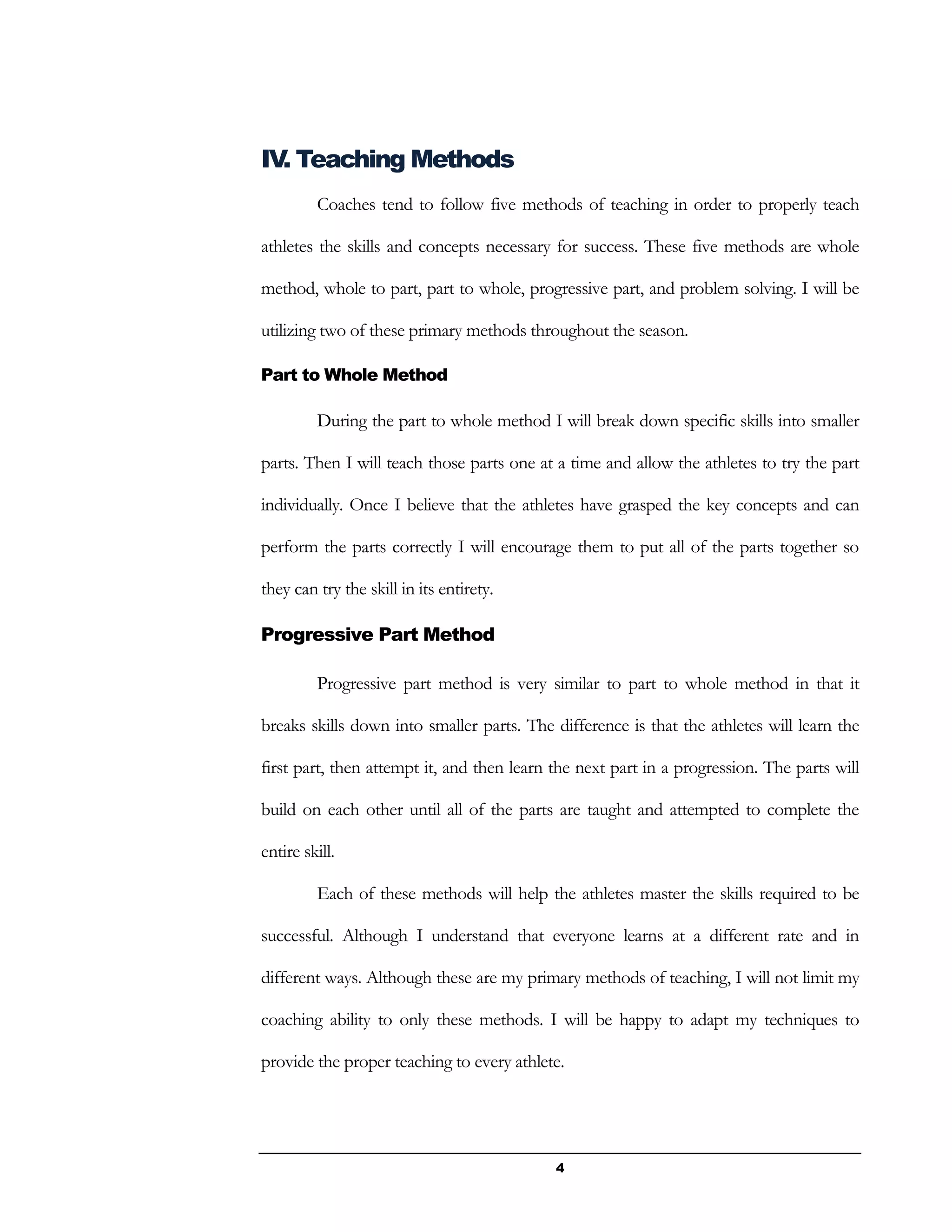 4
IV. Teaching Methods
Coaches tend to follow five methods of teaching in order to properly teach
athletes the skills and concepts necessary for success. These five methods are whole
method, whole to part, part to whole, progressive part, and problem solving. I will be
utilizing two of these primary methods throughout the season.
Part to Whole Method
During the part to whole method I will break down specific skills into smaller
parts. Then I will teach those parts one at a time and allow the athletes to try the part
individually. Once I believe that the athletes have grasped the key concepts and can
perform the parts correctly I will encourage them to put all of the parts together so
they can try the skill in its entirety.
Progressive Part Method
Progressive part method is very similar to part to whole method in that it
breaks skills down into smaller parts. The difference is that the athletes will learn the
first part, then attempt it, and then learn the next part in a progression. The parts will
build on each other until all of the parts are taught and attempted to complete the
entire skill.
Each of these methods will help the athletes master the skills required to be
successful. Although I understand that everyone learns at a different rate and in
different ways. Although these are my primary methods of teaching, I will not limit my
coaching ability to only these methods. I will be happy to adapt my techniques to
provide the proper teaching to every athlete.
 