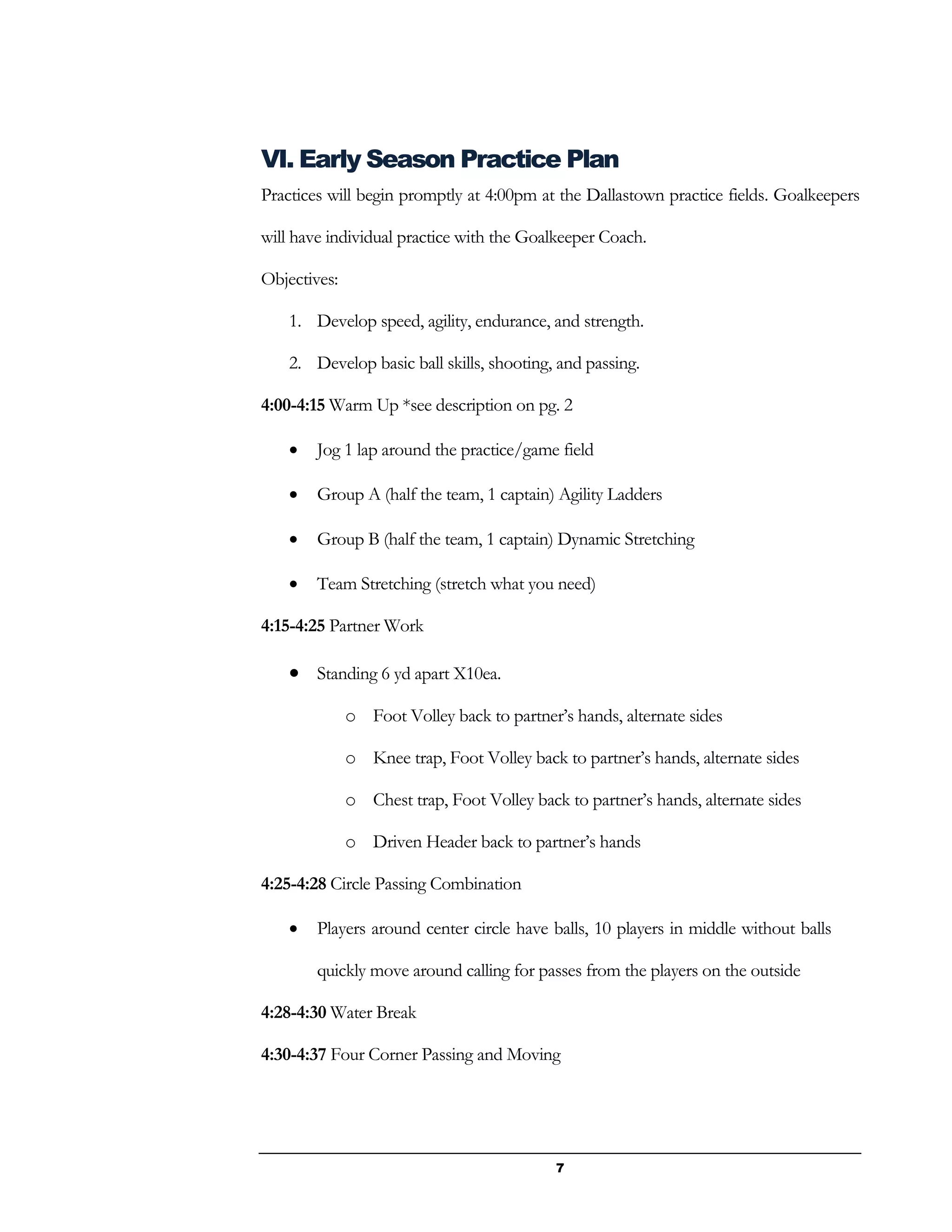 7
VI. Early Season Practice Plan
Practices will begin promptly at 4:00pm at the Dallastown practice fields. Goalkeepers
will have individual practice with the Goalkeeper Coach.
Objectives:
1. Develop speed, agility, endurance, and strength.
2. Develop basic ball skills, shooting, and passing.
4:00-4:15 Warm Up *see description on pg. 2
 Jog 1 lap around the practice/game field
 Group A (half the team, 1 captain) Agility Ladders
 Group B (half the team, 1 captain) Dynamic Stretching
 Team Stretching (stretch what you need)
4:15-4:25 Partner Work
 Standing 6 yd apart X10ea.
o Foot Volley back to partner’s hands, alternate sides
o Knee trap, Foot Volley back to partner’s hands, alternate sides
o Chest trap, Foot Volley back to partner’s hands, alternate sides
o Driven Header back to partner’s hands
4:25-4:28 Circle Passing Combination
 Players around center circle have balls, 10 players in middle without balls
quickly move around calling for passes from the players on the outside
4:28-4:30 Water Break
4:30-4:37 Four Corner Passing and Moving
 
