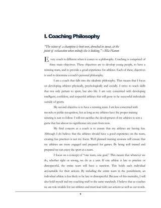 1
I. Coaching Philosophy
“The vision of a champion is bent over, drenched in sweat, at the
point of exhaustion when nobody else is looking.” –Mia Hamm
very coach is different when it comes to a philosophy. Coaching is comprised of
three main objectives. These objectives are to develop young people, to have a
winning team, and to provide a good experience for athletes. Each of these objectives
is used to determine a coach’s personal philosophy.
I am a coach that falls into the idealistic philosophy. That means that I focus
on developing athletes physically, psychologically and socially. I strive to teach skills
that not only pertain to sport, but also life. I am very concerned with developing
intelligent, confident, and respectful athletes that will grow to be successful individuals
outside of sports.
My second objective is to have a winning team. I am less concerned with
records or public recognition, but as long as my athletes have the proper training
winning is sure to follow. I will not sacrifice the development of my athletes to win a
game that has almost no significance ten years from now.
My final concern as a coach is to ensure that my athletes are having fun.
Although I do believe that the athletes should have a good experience on the team,
creating fun practices is not my focus. Well planned training sessions will ensure that
my athletes are more engaged and prepared for games. By being well trained and
prepared we can enjoy the sport as a team.
I focus on a concept of “one team, one goal.” This means that whatever we
do, whether right or wrong, we do as a unit. If one athlete is late to practice or
disrespectful, the entire team will have a sanction. This holds each individual
accountable for their actions. By including the entire team in the punishment, an
individual athlete is less likely to be late or disrespectful. Because of this mentality, I will
also hold myself and my coaching staff to the same standards. I believe that as coaches
we are role models for our athletes and must lead with our actions as well as our words.
E
 