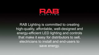 RAB Lighting is committed to creating
high-quality, affordable, well-designed and
energy-efficient LED lighting and controls
that make it easy for distributors to sell,
electricians to install and end-users to
save energy.
 