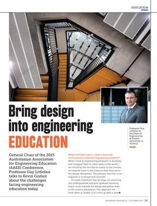 ENGINEERS AUSTRALIA | OCTOBER 2015 71
EDUCATION
Professor Guy
Littlefair is
the Dean of
Engineering
at Deakin
University in
Victoria.
HEADING
What’s the best way to create a learning
environment to benefit engineering students?
When I look at engineering programs in Australia
and compare them to other areas of the world, I
am struck by the fact that so many of our courses
are aligned more to the sciences than they are to
the design disciplines. The primary function of an
engineer is to design and innovate.
It’s really important that we align our teaching,
our undergraduate and post graduate teaching
much more towards the design disciplines than
to the science disciplines. The approach we
have taken at Deakin is to come up with a new
Bring design
into engineering
EDUCATION
General Chair of the 2015
Australasian Association
for Engineering Education
(AAEE) Conference,
Professor Guy Littlefair
talks to Kevin Gomez
about the challenges
facing engineering
education today.
 