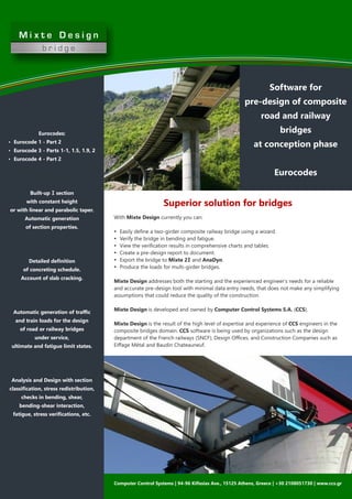 With Mixte Design currently you can:
Ÿ Easily deﬁne a two-girder composite railway bridge using a wizard.
Ÿ Verify the bridge in bending and fatigue.
Ÿ View the veriﬁcation results in comprehensive charts and tables.
Ÿ Create a pre-design report to document.
Ÿ Export the bridge to Mixte 2I and AnaDyn.
Ÿ Produce the loads for multi-girder bridges.
Mixte Design addresses both the starting and the experienced engineer’s needs for a reliable
and accurate pre-design tool with minimal data entry needs, that does not make any simplifying
assumptions that could reduce the quality of the construction.
Mixte Design is developed and owned by Computer Control Systems S.A. (CCS).
Mixte Design is the result of the high level of expertise and experience of CCS engineers in the
composite bridges domain. CCS software is being used by organizations such as the design
department of the French railways (SNCF), Design Oﬃces, and Construction Companies such as
Eiﬀage Métal and Baudin Chateauneuf.
Software for
pre-design of composite
road and railway
bridges
at conception phase
Eurocodes
Computer Control Systems | 94-96 Kiﬁssias Ave., 15125 Athens, Greece | +30 2108051730 | www.ccs.gr
Eurocodes:
Ÿ Eurocode 1 - Part 2
Ÿ Eurocode 3 - Parts 1-1, 1.5, 1.9, 2
Ÿ Eurocode 4 - Part 2
Built-up I section
with constant height
or with linear and parabolic taper.
Automatic generation
of section properties.
Detailed deﬁnition
of concreting schedule.
Account of slab cracking.
Automatic generation of traﬃc
and train loads for the design
of road or railway bridges
under service,
ultimate and fatigue limit states.
Analysis and Design with section
classiﬁcation, stress redistribution,
checks in bending, shear,
bending-shear interaction,
fatigue, stress veriﬁcations, etc.
Superior solution for bridges
 