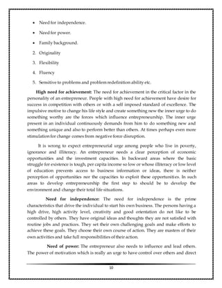 10
 Need for independence.
 Need for power.
 Family background.
2. Originality
3. Flexibility
4. Fluency
5. Sensitive to problems and problem redefinition ability etc.
High need for achievement: The need for achievement in the critical factor in the
personality of an entrepreneur. People with high need for achievement have desire for
success in competition with others or with a self imposed standard of excellence. The
impulsive motive to change his life style and create something new the inner urge to do
something worthy are the forces which influence entrepreneurship. The inner urge
present in an individual continuously demands from him to do something new and
something unique and also to perform better than others. At times perhaps even more
stimulation for change comes from negative force disruption.
It is wrong to expect entrepreneurial urge among people who live in poverty,
ignorance and illiteracy. An entrepreneur needs a clear perception of economic
opportunities and the investment capacities. In backward areas where the basic
struggle for existence is tough, per capita income so low or whose illiteracy or low level
of education prevents access to business information or ideas, there is neither
perception of opportunities nor the capacities to exploit these opportunities. In such
areas to develop entrepreneurship the first step to should be to develop the
environment and change their total life situations.
Need for independence: The need for independence is the prime
characteristics that drive the individual to start his own business. The persons having a
high drive, high activity level, creativity and good orientation do not like to be
controlled by others. They have original ideas and thoughts they are not satisfied with
routine jobs and practices. They set their own challenging goals and make efforts to
achieve these goals. They choose their own course of action. They are masters of their
own activities and take full responsibilities of their action.
Need of power: The entrepreneur also needs to influence and lead others.
The power of motivation which is really an urge to have control over others and direct
 