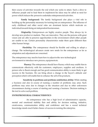 11
their course of activities towards the end which one seeks to attain. Such a drive to
influence people and to lead them to implement his ideas may be called as need for
power which induces the person to undertake entrepreneurial activities.
Family background: The family background also plays a vital role in
building up the personality necessary for turning into an entrepreneur. The influence of
early childhood and other social roles are dominant factors which motivate an
individual towards being an independent businessman.
Originality: Entrepreneurs are highly creative people. They always try to
develop new product or markets. They are innovative. They are the persons with great
vision and are able to perceive opportunities in the environment which other people
are unable to see. Certain personality characteristics make them quite different than
other human beings.
Flexibility: The entrepreneur should be flexible and willing to adopt a
change. The technological advances create new needs for the entrepreneur as far as
adaptation and adjustment are concerned.
The entrepreneur may need to learn how to adjust to the new technological
environment to introduce new process, equipment etc.
Fluency: The entrepreneur should have fluency which may enable him to
communicate effectively with his customers, employees, supplies and creditors. A
person who is fluent enough and has good communication ability is more likely to get
success in the business. He can bring about a change in the buyer’s attitude and
perception which will enable him to enhance the sell of his products.
Sensitivity to problems and problems redefinition ability: While starting
a business and also in course of running a number of problems may arise. Such
problems may arise due to changes in the situation and due to other unforeseen
circumstances during a course of starting and running a business. Decision making is
the tool to solve such problem.
ENTREPRENEURIAL CHARACTERISTICS
An entrepreneur who has a high level of administrative capacity,
mental and emotional stability flair and ability for decision making, initiative,
creativeness, communication ability and confidence and has a sound technical
knowledge stands much better chance of success in running the enterprise.
 