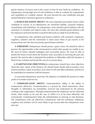 13
greater chances of success and in the course of time he may build up confidence. An
entrepreneur having high level of self confidence is able to evaluate his competencies
and capabilities in a realistic manner. He puts forward his case confidently and gets
needed help from concerned agencies or authorizes.
4. HUMAN RELATIONS ABILITY: The most important personality factors which
contribute to success of an entrepreneur are emotional stability, personal relations,
consideration and tactfulness. An entrepreneur must maintain good relations with his
customers to maintain and improve sales. He must also maintain good relations with
his employees and motivate them to perform there jobs at a high level of efficiency.
An entrepreneur who maintains god human relations with customers, employees,
suppliers, creditors and the community is much more likely to get success in his
business from one who does not practice good human relations
5. FORESIGHT: Entrepreneur should posses a great vision. He should be able to
perceive the opportunities in the environment in which other people are unable to see.
He must be future oriented intelligent and resourceful person. He must be able to
predict the future events about the business more accurately by knowing the past and
present .He must be able to anticipate the problems or difficulties which his business is
likely to face in future and decide the ways to overcome them.
6. CLARITY(CLEAR OBJECTIVES):An entrepreneur should have clear objectives
about the exact nature of the business. He should clearly decide what to produce, how
much to produce, where to produce, and where to sell and other subsidiary activities to
be undertaken in connection with his business.
A successful entrepreneur must have the objective to establish the product to make
profit or to render social service.
7. COMMUNICATION ABILITY: Communications ability is the ability to
communicate effectively. Communication is a process by which instructions, ideas,
thoughts or information are transmitted, received and understood by the persons
working in the organization. Through communication the employees can be instructed
clearly what exactly to do and the way in which it is to be done efficiently and
economically. Communication helps the administration in arriving at vital decisions.
The entrepreneur who can effectively communicate with his customers, employees,
suppliers and creditors will be more likely to get success than the entrepreneur who
does not.
 