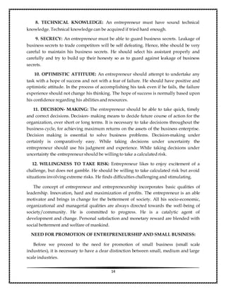 14
8. TECHNICAL KNOWLEDGE: An entrepreneur must have sound technical
knowledge. Technical knowledge can be acquired if tried hard enough.
9. SECRECY: An entrepreneur must be able to guard business secrets. Leakage of
business secrets to trade competitors will be self defeating. Hence, t6he should be very
careful to maintain his business secrets. He should select his assistant properly and
carefully and try to build up their honesty so as to guard against leakage of business
secrets.
10. OPTIMISTIC ATTITUDE: An entrepreneur should attempt to undertake any
task with a hope of success and not with a fear of failure. He should have positive and
optimistic attitude. In the process of accomplishing his task even if he fails, the failure
experience should not change his thinking. The hope of success is normally based upon
his confidence regarding his abilities and resources.
11. DECISION- MAKING: The entrepreneur should be able to take quick, timely
and correct decisions. Decision- making means to decide future course of action for the
organization, over short or long terms. It is necessary to take decisions throughout the
business cycle, for achieving maximum returns on the assets of the business enterprise.
Decision making is essential to solve business problems. Decision-making under
certainly is comparatively easy. While taking decisions under uncertainty the
entrepreneur should use his judgment and experience. While taking decisions under
uncertainty the entrepreneur should be willing to take a calculated risk.
12. WILLINGNESS TO TAKE RISK: Entrepreneur likes to enjoy excitement of a
challenge, but does not gamble. He should be willing to take calculated risk but avoid
situations involving extreme risks. He finds difficulties challenging and stimulating.
The concept of entrepreneur and entrepreneurship incorporates basic qualities of
leadership. Innovation, hard and maximization of profits. The entrepreneur is an able
motivator and brings in change for the betterment of society. All his socio-economic,
organizational and managerial qualities are always directed towards the well-being of
society/community. He is committed to progress. He is a catalytic agent of
development and change. Personal satisfaction and monetary reward are blended with
social betterment and welfare of mankind.
NEED FOR PROMOTION OF ENTREPRENEURSHIP AND SMALL BUSINESS:
Before we proceed to the need for promotion of small business (small scale
industries), it is necessary to have a clear distinction between small, medium and large
scale industries.
 