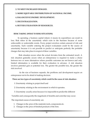 16
2. TO MEET INCREASED DEMAND.
3. MORE EQUITABLE DISTRIBUTION OF NATIONAL INCOME.
4. BALANCED ECONOMIC DEVELOPMENT.
5. DECENTRALIZATION.
6. BETTER UTILISATION OF RESOURCES.
RISK TAKING (WHAT IS RISK SITUATION)
In operating a business capital risked, it means its expenditure can result in
loss. Risk refers to the uncertainty which exits in the business because of some
unfavorable or undesirable events. Every project envolves certain amount of risk and
uncertainty. Each variable entering the project evaluataion could be the source of
uncertainty because it is not possible to predict or anticipate perfectly the probable
changes that may take place in respect of these variables.
Risk situation occurs when the actual deviates from the estimated result. A
risk situation generally occurs when an entrepreneur is required to make a choice
between two or more alternatives whose possible outcomes are not known and only
limited information is available for their evaluation in advance. A risk situation
involves potential gain or potential loss. The greater the possible loss, the greater the
risk involved.
As the size of business expands, the problems and development require an
entrepreneur not to be afraid of making decision.
There are two types of uncertainty which could be the cause of risk situation:-
1. Uncertainty relating to project itself and
2. Uncertainty relating to the environment in which it operates.
3. Uncertainty usually arises because it is impossible to predict the different
Variables and consequently the magnitude of benefits and costs that may occur.
The important causes of uncertainty are:
1. Changes in the price of the materials tools, components etc.
2. Changes in the price of finished products of the firm.
 