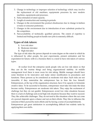 17
3. Change in technology or improper selection of technology which may involve
the replacement of old machines, equipments processes by new modern
machines, equipments and processes.
4. False estimation of rated capacity.
5. Length of construction and running in periods.
6. Changes in the environment like product obsolescence due to change in fashion
or taste or consumer preference.
7. Changes in the environment due to introduction of new substitute product by
the competitors.
8. Non-availability of technically qualified persons. The extent of expertise is
limited and finding people to handle new jobs is extremely difficult.
Types of risk takers:
1. Low risk taker
2. Moderate risk taker
3. High risk taker
The type of risk taker the person depends to some degree on the extent to which he
is influenced by other people, his past experiments, present estimation and his
expectation for future; with in a business there is a need to have risk takers of various
types.
At worker level the enterprise needs people who are low risk takers so that
they can do the routine things and bring organizational stability. At middle
management level there is more room for risk taking. Middle manager should have
some freedom to be innovative and make minor modification in procedures and
functions. These persons ay be considered as moderate risk taker. Such risks are not
insurable; if they materialize the entrepreneur has to bear the loss himself.
Entrepreneurs, at the top of the organization structure, have t!-le capacity to formulate
creative ideas. To be successful in business, entrepreneur must take risk make the ideas
become reality. Entrepreneurs are moderate risk takers. They enjoy the excitement of
challenge but they do not gambit. Entrepreneurs avoid low risks situations because
there is a lack of challenge and avoid high risk situations because they want to succeed.
They like achievable challenges. They do not tend to like situations where the out come
of a pursuit depends upon a chance and not on their efforts. They like to influence the
outcome of their pursuit by more efforts and by having a sense of accomplishments.
Entrepreneurs get great satisfaction in accomplishing difficult but realistic tasks by
applying their own skills.
 