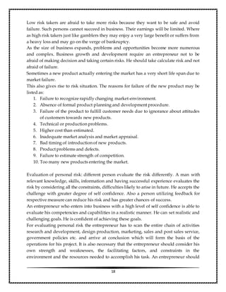 18
Low risk takers are afraid to take more risks because they want to be safe and avoid
failure. Such persons cannot succeed in business. Their earnings will be limited. Where
as high risk takers just like gamblers they may enjoy a very large benefit or suffers from
a heavy loss and may go on the verge of bankruptcy.
As the size of business expands, problems and opportunities become more numerous
and complex. Business growth and development require an entrepreneur not to be
afraid of making decision and taking certain risks. He should take calculate risk and not
afraid of failure.
Sometimes a new product actually entering the market has a very short life span due to
market failure.
This also gives rise to risk situation. The reasons for failure of the new product may be
listed as:
1. Failure to recognize rapidly changing market-environment.
2. Absence of formal product planning and development procedure.
3. Failure of the product to fulfill customer needs due to ignorance about attitudes
of customers towards new products.
4. Technical or production problems.
5. Higher cost than estimated.
6. Inadequate market analysis and market appraisal.
7. Bad timing of introduction of new products.
8. Product problems and defects.
9. Failure to estimate strength of competition.
10. Too many new products entering the market.
Evaluation of personal risk: different person evaluate the risk differently. A man with
relevant knowledge, skills, information and having successful experience evaluates the
risk by considering all the constraints, difficulties likely to arise in future. He accepts the
challenge with greater degree of self confidence. Also a person utilizing feedback for
respective measure can reduce his risk and has greater chances of success.
An entrepreneur who enters into business with a high level of self confidence is able to
evaluate his competencies and capabilities in a realistic manner. He can set realistic and
challenging goals. He is confident of achieving these goals.
For evaluating personal risk the entrepreneur has to scan the entire chain of activities
research and development, design production, marketing, sales and post sales service,
government policies etc. and arrive at conclusion which will form the basis of the
operations for his project. It is also necessary that the entrepreneur should consider his
own strength and weaknesses, the facilitating factors, and constraints in the
environment and the resources needed to accomplish his task. An entrepreneur should
 